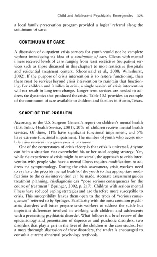 Child and Adolescent Psychiatric Emergencies 325
a local family preservation program provided a logical referral along the
continuum of care.
CONTINUUM OF CARE
A discussion of outpatient crisis services for youth would not be complete
without introducing the idea of a continuum of care. Clients with mental
illness received levels of care ranging from least restrictive (outpatient ser-
vices such as those discussed in this chapter) to most restrictive (hospitals
and residential treatment centers; Schoenwald et al., 2000; Wilmshurst,
2002). If the purpose of crisis intervention is to restore functioning, then
there must be services beyond crisis intervention to maintain that function-
ing. For children and families in crisis, a single session of crisis intervention
will not result in long-term change. Longer-term services are needed to ad-
dress the dynamics that produced the crisis. Table 15.1 provides an example
of the continuum of care available to children and families in Austin, Texas.
SCOPE OF THE PROBLEM
According to the U.S. Surgeon General’s report on children’s mental health
(U.S. Public Health Service, 2001), 20% of children receive mental health
services. Of these, 11% have significant functional impairment, and 5%
have extreme functional impairment. The number of youth who access mo-
bile crisis services in a given year is unknown.
One of the cornerstones of crisis theory is that crisis is universal. Anyone
can be in a situation that overwhelms his or her usual coping strategy. Yet,
while the experience of crisis might be universal, the approach to crisis inter-
vention with people who have a mental illness requires modifications to ad-
dress the symptomology. During the crisis assessment, crisis workers need
to evaluate the precrisis mental health of the youth so that appropriate modi-
fications to the crisis intervention can be made. Accurate assessment guides
treatment planning; misdiagnosis can “pose serious consequences for the
course of treatment” (Springer, 2002, p. 217). Children with serious mental
illness have reduced coping strategies and are therefore more susceptible to
crisis. This susceptibility leaves them open to the types of “serious conse-
quences” referred to by Springer. Familiarity with the most common psychi-
atric disorders will better prepare crisis workers to address the subtle but
important differences involved in working with children and adolescents
with a preexisting psychiatric disorder. What follows is a brief review of the
epidemiology and presentation of depressive and psychotic disorders, two
disorders that play a part in the lives of the children in the case studies. For
a more thorough discussion of these disorders, the reader is encouraged to
consult a current abnormal psychology textbook.
 