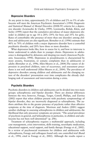Child and Adolescent Psychiatric Emergencies 327
Depressive Disorders
At any point in time, approximately 2% of children and 2% to 5% of ado-
lescents will meet the American Psychiatric Association’s (1994) Diagnostic
and Statistical Manual of Mental Disorders (DSM-IV) criteria for a depres-
sive disorder (Lewinsohn & Clarke, 1999). Lewinsohn, Rohde, Klein, and
Seeley (1999) report that the cumulative prevalence of major depressive dis-
order in children up to age 18 is 28% (19% for boys and 35% for girls).
Rates of comorbidity (the presence of more than one disorder) among chil-
dren and adolescents are also significant. Birmaher et al. (1996) estimate that
40% to 70% of children with a major depressive disorder have a comorbid
psychiatric disorder, and 20% have three or more disorders.
What depression looks like, how to assess for it, and how to intervene is
better understood in adults than in younger clients. Depression in adoles-
cence is distinguished by delusions and sleeping too much (American Psychi-
atric Association, 1994). Depression in preadolescents is characterized by
more anxiety, frustration, or somatic complaints than in adolescents or
adults (Birmaher et al., 1996; Allen-Meares et al., 2004).The nature of de-
pression in preschool children, rates of occurrence, and assessment proce-
dures is not well understood (Allen-Meares et al., 2004). The prevalence of
depressive disorders among children and adolescents and the changing na-
ture of the disorders’ presentation over time complicates the already chal-
lenging task of assessment and intervention during a crisis.
Psychotic Disorders
Psychotic disorders in children and adolescents can be divided into two main
groups: schizophrenia and bipolar disorder. There are distinct differences
between the two; however, Fonagy, Target, Cotrell, Phillips, and Zarrina
(2002) report that when children present with psychotic symptomology of
bipolar disorder, they are incorrectly diagnosed as schizophrenic. The au-
thors attribute this to the greater presence of psychotic rather than affective
symptoms at the time of diagnosis. Morrison and Anders (2001) suggest
another challenge in assessing schizophrenia in children and adolescents: the
likelihood that only precursor symptoms are present. “The actual prevalence
of psychosis in general, and Schizophrenia in particular, in children and ado-
lescents has not been well determined” (p. 296).
Treatment of schizophrenia requires a multimodal approach, including
case management, crisis intervention, skills training, neuroleptic medication,
educational support, social support, and family therapy (Fonagy et al., 2002).
In a review of psychosocial treatments for children and adolescents with
schizophrenia, Fonagy and colleagues found only one controlled trial (Rund
et al., 1994, cited in Fonagy et al., 2002). Although the results report a
 