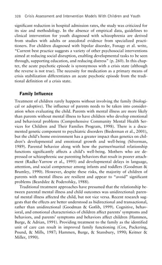 328 Crisis Assessment and Intervention Models With Children and Youth
significant reduction in hospital admission rates, the study was criticized for
its size and methodology. In the absence of empirical data, guidelines to
clinical intervention for youth diagnosed with schizophrenia are derived
from studies with adults or anecdotal evidence from specialized practi-
tioners. For children diagnosed with bipolar disorder, Fonagy et al. write,
“Current best practice suggests a variety of other psychosocial interventions
aimed at reducing social disruption, enabling developmental tasks to be seen
through, supporting education, and reducing distress” (p. 260). In this chap-
ter, the acute psychotic episode is synonymous with a crisis state (although
the reverse is not true). The necessity for medication as a primary means of
crisis stabilization differentiates an acute psychotic episode from the tradi-
tional definition of a crisis state.
Family Influence
Treatment of children rarely happens without involving the family (biologi-
cal or adoptive). The influence of parents needs to be taken into consider-
ation when evaluating the child. Parents with mental illness are more likely
than parents without mental illness to have children who develop emotional
and behavioral problems (Comprehensive Community Mental Health Ser-
vices for Children and Their Families Program, 1998). There is a docu-
mented genetic component to psychiatric disorders (Biederman et al., 2001),
but the child’s home environment has a greater impact than genetics on chil-
dren’s developmental and emotional growth and well-being (Silverman,
1989). Parental behavior along with how the partner/marital relationship
functions significantly affects a child’s well-being. Mothers who are de-
pressed or schizophrenic use parenting behaviors that result in poorer attach-
ment (Radke-Yarrow et al., 1995) and developmental delays in language,
attention, and social competence among infants and toddlers (Goodman &
Brumley, 1990). However, despite these risks, the majority of children of
parents with mental illness are resilient and appear to “avoid” significant
problems (Beardslee & Poderofsky, 1988).
Traditional treatment approaches have presumed that the relationship be-
tween parental mental illness and child outcomes was unidirectional: paren-
tal mental illness affected the child, but not vice versa. Recent research sug-
gests that the effects are better understood as bidirectional and transactional,
rather than unidirectional (Goodman & Gotlib, 1999). Cognitive, behav-
ioral, and emotional characteristics of children affect parents’ symptoms and
behaviors, and parents’ symptoms and behaviors affect children (Hammen,
Burge, & Adrian, 1991). Providing treatment to the family as the identified
unit of care can result in improved family functioning (Cox, Puckering,
Pound, & Mills, 1987; Hammen, Burge, & Stansbury, 1990; Keitner &
Miller, 1990).
 