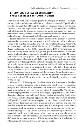 Child and Adolescent Psychiatric Emergencies 329
LITERATURE REVIEW ON COMMUNITY-
BASED SERVICES FOR YOUTH IN CRISIS
Literature on child and adolescent psychiatric emergencies tends not to evalu-
ate intervention techniques for children and adolescents in crisis.1
Specifically, I
found no research that addressed the treatment issues discussed in this chapter.
However, there are empirical studies that focus on the population (children
and adolescents), the experience (psychiatric crisis, emergency services), the
intervention (crisis), and the location (community and home). There were sev-
eral evaluations of programs for children and adolescents in crisis.
Several randomized controlled studies examined the efficacy of commu-
nity-based treatments as alternatives to hospitalization for children who pre-
sented with suicidal, homicidal, or psychotic symptoms (Evans, Boothroyd,
& Armstrong, 1997; Greenfield, Hechtman, & Tremblay, 1995; Gutstein,
Rudd, Graham, & Rayha, 1988; Henggeler et al., 1999). The treatment ap-
proaches among these studies of high-risk youth were similar. All studies
used a multidisciplinary approach, provided assessments within 24 hours,
and focused on family goals. The purpose of each program was to avert
hospitalization and reduce at-risk behaviors. All programs demonstrated ef-
fectiveness in reducing problems in functioning and as a result were success-
ful in reducing admissions to the hospital or residential facilities. In some of
these studies, outcomes were examined (Evans et al., 2001; Evans et al.,
2003; Schoenwald et al., 2000). While decreases in at-risk behaviors were
noted, discussion about the successes of the programs focused on the money
saved by diverted hospitalizations. Attempts to provide community-based
best practices for children who are in crisis are limited by the data reported
by the studies.
Wilmshurst (2002) compared the effectiveness of a three-month, five-day-
a-week residential program with a community-based family preservation
program for children with emotional and behavioral disorders. The treat-
ment approaches for the two programs differed considerably. The five-day
residential program staff included a psychologist, a psychiatrist, and a family
therapist, who provided individual therapy and twice-monthly family ther-
apy using a solution-focused approach. The family preservation program
staff provided intensive in-home support up to 12 hours a week over a 12-
week period. Treatment outcomes at discharge (three months) and one year
revealed a significant reduction in symptoms for participants in the family
preservation and an increase in symptoms for participants in the five-day
residential program. The authors conclude that maintaining children in the
community with their families rather than removing them and placing them
with a cohort of similarly emotionally disturbed children contributed to the
difference in outcome measures. This is important because it validates the
effectiveness of community-based services for youth.
 