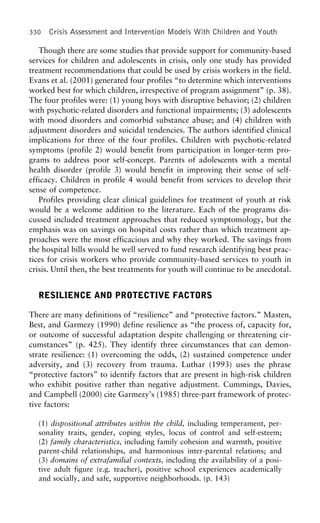 330 Crisis Assessment and Intervention Models With Children and Youth
Though there are some studies that provide support for community-based
services for children and adolescents in crisis, only one study has provided
treatment recommendations that could be used by crisis workers in the field.
Evans et al. (2001) generated four profiles “to determine which interventions
worked best for which children, irrespective of program assignment” (p. 38).
The four profiles were: (1) young boys with disruptive behavior; (2) children
with psychotic-related disorders and functional impairments; (3) adolescents
with mood disorders and comorbid substance abuse; and (4) children with
adjustment disorders and suicidal tendencies. The authors identified clinical
implications for three of the four profiles. Children with psychotic-related
symptoms (profile 2) would benefit from participation in longer-term pro-
grams to address poor self-concept. Parents of adolescents with a mental
health disorder (profile 3) would benefit in improving their sense of self-
efficacy. Children in profile 4 would benefit from services to develop their
sense of competence.
Profiles providing clear clinical guidelines for treatment of youth at risk
would be a welcome addition to the literature. Each of the programs dis-
cussed included treatment approaches that reduced symptomology, but the
emphasis was on savings on hospital costs rather than which treatment ap-
proaches were the most efficacious and why they worked. The savings from
the hospital bills would be well served to fund research identifying best prac-
tices for crisis workers who provide community-based services to youth in
crisis. Until then, the best treatments for youth will continue to be anecdotal.
RESILIENCE AND PROTECTIVE FACTORS
There are many definitions of “resilience” and “protective factors.” Masten,
Best, and Garmezy (1990) define resilience as “the process of, capacity for,
or outcome of successful adaptation despite challenging or threatening cir-
cumstances” (p. 425). They identify three circumstances that can demon-
strate resilience: (1) overcoming the odds, (2) sustained competence under
adversity, and (3) recovery from trauma. Luthar (1993) uses the phrase
“protective factors” to identify factors that are present in high-risk children
who exhibit positive rather than negative adjustment. Cummings, Davies,
and Campbell (2000) cite Garmezy’s (1985) three-part framework of protec-
tive factors:
(1) dispositional attributes within the child, including temperament, per-
sonality traits, gender, coping styles, locus of control and self-esteem;
(2) family characteristics, including family cohesion and warmth, positive
parent-child relationships, and harmonious inter-parental relations; and
(3) domains of extrafamilial contexts, including the availability of a posi-
tive adult figure (e.g. teacher), positive school experiences academically
and socially, and safe, supportive neighborhoods. (p. 143)
 