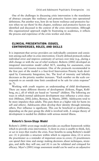 Child and Adolescent Psychiatric Emergencies 331
One of the challenges in discussing crisis intervention is the translation
of abstract concepts like resilience and protective factors into operational
definitions. Put another way, how do we know resilience and protective fac-
tors when we see them? In this chapter, resilience and protective factors are
identified and discussed in the context of the crisis intervention. Although
this organizational approach might be frustrating to academics, it reflects
the process and experience of the crisis worker and client.
CLINICAL PRESENTATION: ISSUES,
CONTROVERSIES, ROLES, AND SKILLS
It is important that service providers are individually consistent and consis-
tent among each other in crisis intervention. Clearly defined protocols reduce
individual error and improve continuity of services over time (e.g., during a
shift change or with the use of relief workers). Roberts (2002) developed an
integrated intervention model called ACT, standing for assessment, crisis
intervention, and trauma treatment. One of the protocols recommended in
the first part of the model is a four-level Intervention Priority Scale devel-
oped by Community Integration, Inc. The level of intensity and lethality
decreases as the priority number increases. “Each number on the scale cor-
responds to an outside time limit considered to be safe for crisis response”
(p. 7).
Working with youth requires an understanding of child development.
There are many different theories of development (Erikson, Piaget, Kohl-
berg, etc.), all of which are based on “normal” children. The following are
ways in which normal adolescent development may influence a crisis situa-
tion (Hillman, 2002; Jobes, Berman, & Martin, 2000). Adolescents tend to
be more impulsive than adults. This puts them at a higher risk for harm (to
self and others). Adolescents often develop their identity through imitating
others. Peer influence is significant. This can be beneficial or problematic,
depending on the peer group the child is involved with. A unique theory of
development is needed for children with serious mental illness.
Roberts’s Seven-Stage Model
Roberts’s (2000) seven-stage model provides an excellent framework within
which to provide crisis intervention. A client in crisis is unable to think, feel,
or act in ways that resolve the crisis. Four benefits to using Roberts’s model
are: (1) it provides a structure within which to organize data; (2) it serves
the practitioner as a reminder of important areas to cover; (3) practitioners
can spend their time and energy making decisions about techniques, strate-
gies, and skills they will use; and (4) it can be validated and critiqued for
efficacy. Myer’s (2001) triage assessment model can be used as an adjunctive
 