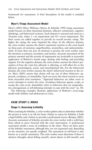 332 Crisis Assessment and Intervention Models With Children and Youth
framework for assessment. A brief description of the model is included
below.
Myer’s Triage Assessment Model
Myer’s (2001; Myer, Williams, Ottens, & Schmidt, 1992) triage assessment
model focuses on three functional domains: affective (emotional), cognitive
(thinking), and behavioral (actions). Each domain is assessed and rated on a
10-point scale, where 1 = no impairment and 10 = severe impairment. The
three scores are added together to provide an overall severity rating. The
higher the rating, the more impaired the client. In the affective domain,
the crisis worker assesses the client’s emotional reaction to the crisis based
on three pairs of emotions: anger/hostility, anxiety/fear, and sadness/melan-
choly. If more than one pair of emotions is present, the crisis worker rates
the emotions as primary, secondary, and tertiary. Accurate assessment of the
primary emotion and the severity of impairment are invaluable in successful
application of Roberts’s fourth stage: dealing with feelings and providing
support. For the cognitive domain, the crisis worker assesses the client’s per-
ception of how the crisis has affected, is affecting, or will affect his or her
physical, psychological, social, and moral/spiritual life. For the behavioral
domain, the crisis worker assesses the client’s behavioral reaction to the cri-
sis. Myer (2001) asserts that clients will use one of three behaviors: ap-
proach, avoidance, or immobility. Each can move the client toward or away
from successful crisis resolution. “Approach behaviors are either overt or
covert attempts to resolve the crisis. Avoidance behaviors ignore, evade, or
escape the crisis event. Immobility refers to behaviors that are nonproduc-
tive, disorganized, or self-defeating attempts to cope with the crisis” (p. 30).
The following examples illustrate application of Roberts’s seven-stage
model with children and adolescents in crisis.
CASE STUDY 1: NIKKI
Stage 1: Assessing Lethality
When assessing for lethality, a crisis worker gathers data to determine whether
the person in crisis is at risk for harm. Failure to assess for lethality is both
a legal liability and a failure to provide a professional service (Bongar, 2002).
Accurate assessment of lethality provides the crisis worker with a solid base
from which to move forward with the crisis intervention. A professional
assessment instills a sense of confidence in the client. There are three parts
of the lethality assessment, although they are not sequential and, depending
on the situation, not equally weighted. The assessment of self-harm is also
known as a suicide assessment. The crisis worker must determine if there is
ideation (thoughts about killing oneself), intent (desire to kill oneself), and
 