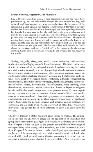 Crisis Intervention and Crisis Management 9
Broken Romance, Depression, and Alcoholism
Liz, a 21-year-old college senior, is very depressed. She and her fiance´ have
just broken up, and she feels unable to cope. She cries most of the day, feels
agitated, and isn’t sleeping or eating normally. Since the beginning of the
relationship a year ago, Liz has become socially isolated. Her family strongly
dislikes her fiance´, and her fiance´ discouraged her from spending time with
her friends. Liz now doubts that she will find a job upon graduation in 3
months and is considering moving home. She comes from a large family, with
parents who are very much involved with the other children. Thoughts of
moving back home and losing her independence, as well as the broken ro-
mance and the lack of a support system, have immobilized Liz, who has cut
all her classes for the past week. She has not talked with friends or family
about the breakup, and she is “holed up” in her room in the dormitory,
drinking herself into a stupor and refusing to eat or leave the building even
for a walk.
Shelley, Joe, Judy, Mary, John, and Liz are experiencing crisis reactions
in the aftermath of highly stressful hazardous events. The initial crisis reac-
tion in the aftermath of the sudden death of a loved one or being the victim
of a violent crime is usually a series of physiological and emotional reactions.
Some common reactions and symptoms after traumatic and crisis events in-
clude overwhelming feelings of anxiety, despair, and hopelessness, guilt, in-
tense fears, grief over sudden losses, confusion, difficulty concentrating,
powerlessness, irritability, intrusive imagery, flashbacks, extreme suspicious-
ness of others, shame, disorientation, loss of appetite, binge drinking, sleep
disturbances, helplessness, terror, exhaustion, losses or lapses of religious
beliefs, and/or shattered assumptions about personal safety. Persons experi-
encing traumatic events or an accumulation of stressful life events usually
attempt to understand and reduce their symptoms, to regain control of their
environment, and to reach out to their support system (e.g., a significant
other). Sometimes the person’s internal and external coping methods are
successful, and an acute crisis episode is averted; at other times vulnerable
individuals and groups fail in their attempts to cope, and crisis episodes
escalate.
Chapters 1 through 5 of this book link crisis theory to practice. The empha-
sis in the first five chapters is placed on the application of individual and
group crisis intervention paradigms and models to facilitating crisis resolu-
tion. Chapter 1 links the past to the present state-of-the-art knowledge of
conceptualizing crisis theory, crisis reactions, and crisis intervention prac-
tices. Chapter 2 focuses on how-to conduct lethality/danger assessments and
apply each of the seven stages of the crisis intervention model to 3 individu-
als with different degrees of suicide ideation presenting to a crisis center or
psychiatric screening unit. Chapter 3 integrates Roberts’s seven-stage crisis
 