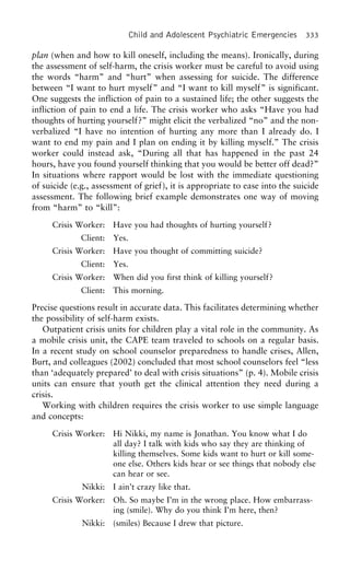 Child and Adolescent Psychiatric Emergencies 333
plan (when and how to kill oneself, including the means). Ironically, during
the assessment of self-harm, the crisis worker must be careful to avoid using
the words “harm” and “hurt” when assessing for suicide. The difference
between “I want to hurt myself” and “I want to kill myself” is significant.
One suggests the infliction of pain to a sustained life; the other suggests the
infliction of pain to end a life. The crisis worker who asks “Have you had
thoughts of hurting yourself?” might elicit the verbalized “no” and the non-
verbalized “I have no intention of hurting any more than I already do. I
want to end my pain and I plan on ending it by killing myself.” The crisis
worker could instead ask, “During all that has happened in the past 24
hours, have you found yourself thinking that you would be better off dead?”
In situations where rapport would be lost with the immediate questioning
of suicide (e.g., assessment of grief), it is appropriate to ease into the suicide
assessment. The following brief example demonstrates one way of moving
from “harm” to “kill”:
Crisis Worker: Have you had thoughts of hurting yourself?
Client: Yes.
Crisis Worker: Have you thought of committing suicide?
Client: Yes.
Crisis Worker: When did you first think of killing yourself?
Client: This morning.
Precise questions result in accurate data. This facilitates determining whether
the possibility of self-harm exists.
Outpatient crisis units for children play a vital role in the community. As
a mobile crisis unit, the CAPE team traveled to schools on a regular basis.
In a recent study on school counselor preparedness to handle crises, Allen,
Burt, and colleagues (2002) concluded that most school counselors feel “less
than ‘adequately prepared’ to deal with crisis situations” (p. 4). Mobile crisis
units can ensure that youth get the clinical attention they need during a
crisis.
Working with children requires the crisis worker to use simple language
and concepts:
Crisis Worker: Hi Nikki, my name is Jonathan. You know what I do
all day? I talk with kids who say they are thinking of
killing themselves. Some kids want to hurt or kill some-
one else. Others kids hear or see things that nobody else
can hear or see.
Nikki: I ain’t crazy like that.
Crisis Worker: Oh. So maybe I’m in the wrong place. How embarrass-
ing (smile). Why do you think I’m here, then?
Nikki: (smiles) Because I drew that picture.
 