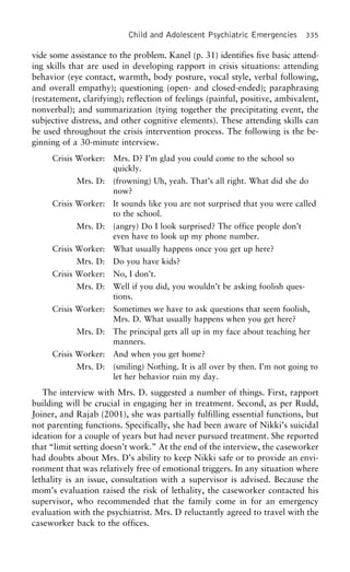 Child and Adolescent Psychiatric Emergencies 335
vide some assistance to the problem. Kanel (p. 31) identifies five basic attend-
ing skills that are used in developing rapport in crisis situations: attending
behavior (eye contact, warmth, body posture, vocal style, verbal following,
and overall empathy); questioning (open- and closed-ended); paraphrasing
(restatement, clarifying); reflection of feelings (painful, positive, ambivalent,
nonverbal); and summarization (tying together the precipitating event, the
subjective distress, and other cognitive elements). These attending skills can
be used throughout the crisis intervention process. The following is the be-
ginning of a 30-minute interview.
Crisis Worker: Mrs. D? I’m glad you could come to the school so
quickly.
Mrs. D: (frowning) Uh, yeah. That’s all right. What did she do
now?
Crisis Worker: It sounds like you are not surprised that you were called
to the school.
Mrs. D: (angry) Do I look surprised? The office people don’t
even have to look up my phone number.
Crisis Worker: What usually happens once you get up here?
Mrs. D: Do you have kids?
Crisis Worker: No, I don’t.
Mrs. D: Well if you did, you wouldn’t be asking foolish ques-
tions.
Crisis Worker: Sometimes we have to ask questions that seem foolish,
Mrs. D. What usually happens when you get here?
Mrs. D: The principal gets all up in my face about teaching her
manners.
Crisis Worker: And when you get home?
Mrs. D: (smiling) Nothing. It is all over by then. I’m not going to
let her behavior ruin my day.
The interview with Mrs. D. suggested a number of things. First, rapport
building will be crucial in engaging her in treatment. Second, as per Rudd,
Joiner, and Rajab (2001), she was partially fulfilling essential functions, but
not parenting functions. Specifically, she had been aware of Nikki’s suicidal
ideation for a couple of years but had never pursued treatment. She reported
that “limit setting doesn’t work.” At the end of the interview, the caseworker
had doubts about Mrs. D’s ability to keep Nikki safe or to provide an envi-
ronment that was relatively free of emotional triggers. In any situation where
lethality is an issue, consultation with a supervisor is advised. Because the
mom’s evaluation raised the risk of lethality, the caseworker contacted his
supervisor, who recommended that the family come in for an emergency
evaluation with the psychiatrist. Mrs. D reluctantly agreed to travel with the
caseworker back to the offices.
 