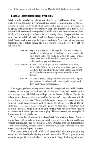 336 Crisis Assessment and Intervention Models With Children and Youth
Stage 3: Identifying Major Problems
Nikki and her mother met the caseworker in the CAPE team office to com-
plete a more thorough psychosocial assessment in preparation for the ap-
pointment with the psychiatrist. A useful technique in family assessment is
to speak with each member separately and then together as a family. An-
other CAPE team worker stayed with Nikki while the caseworker and Mrs.
D identified the major problems in their family. Mrs. D reported that she
is a client of Adult Mental Health for bipolar disorder. According to her,
Nikki’s rage and anger was the biggest problem. As a result of her ongoing
tantrums, the landlord served them an eviction notice before they left for
school today.
Mrs. D: Right in front of Nikki he says that she has 30 days to
stop breaking things and disturbing the neighbors or else
she’s going to have to find a new place to sleep. I was so
angry with her. I told her she’d better get her act to-
gether and not get us kicked out.
Crisis Worker: It sounds like both you and the landlord were angry
with Nikki. When you said that she’d better get her act
together, did you let her know what exactly you meant
by that and what her consequences would be if she
didn’t?
Mrs. D: (change in tone) Well, you know, she knows that I just
mean not to be so loud and bothering the neighbors. I
don’t really give consequences.
The biggest problem emerging was Mrs. D’s anger and how Nikki’s inter-
nalizing of the anger resulted in suicidal ideation. There are two dynamics
that emerge in suicidal children with parents with mental illness. The first is
when a child becomes overwhelmed by the parent’s anger; she sees suicide
as a solution to her pain. The second dynamic is when the parent is on the
verge of going into crisis and will be unable to take care of the child: the
child goes into a crisis state, forcing the parent to “get her act together” and
care for the child. More assessment and contact with the family was needed
to determine if either dynamic was at play. These dynamics are examples of
bidirectional family influence.
Mrs. D also shared information about Nikki’s behavior at home. Accord-
ing to her, Nikki would go through rapid cycles of feeling happy and being
violent and rageful (like this morning). Mrs. D stated that she did not think
Nikki was bipolar, because Nikki’s behavior was very different from her
own experience of bipolar disorder.
The caseworker met with Nikki and determined that the precipitating
event was the landlord’s signing the eviction notice. When a precipitating
event is so specific it is valuable to spend time in Stage 4: dealing with feel-
 