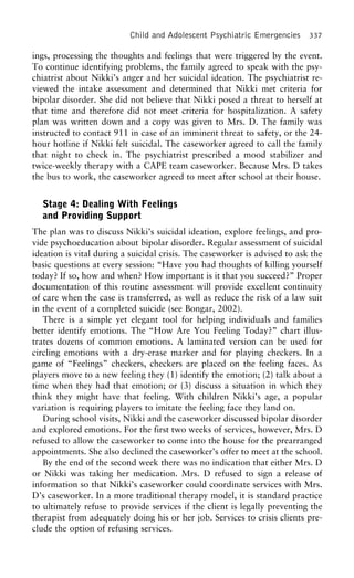 Child and Adolescent Psychiatric Emergencies 337
ings, processing the thoughts and feelings that were triggered by the event.
To continue identifying problems, the family agreed to speak with the psy-
chiatrist about Nikki’s anger and her suicidal ideation. The psychiatrist re-
viewed the intake assessment and determined that Nikki met criteria for
bipolar disorder. She did not believe that Nikki posed a threat to herself at
that time and therefore did not meet criteria for hospitalization. A safety
plan was written down and a copy was given to Mrs. D. The family was
instructed to contact 911 in case of an imminent threat to safety, or the 24-
hour hotline if Nikki felt suicidal. The caseworker agreed to call the family
that night to check in. The psychiatrist prescribed a mood stabilizer and
twice-weekly therapy with a CAPE team caseworker. Because Mrs. D takes
the bus to work, the caseworker agreed to meet after school at their house.
Stage 4: Dealing With Feelings
and Providing Support
The plan was to discuss Nikki’s suicidal ideation, explore feelings, and pro-
vide psychoeducation about bipolar disorder. Regular assessment of suicidal
ideation is vital during a suicidal crisis. The caseworker is advised to ask the
basic questions at every session: “Have you had thoughts of killing yourself
today? If so, how and when? How important is it that you succeed?” Proper
documentation of this routine assessment will provide excellent continuity
of care when the case is transferred, as well as reduce the risk of a law suit
in the event of a completed suicide (see Bongar, 2002).
There is a simple yet elegant tool for helping individuals and families
better identify emotions. The “How Are You Feeling Today?” chart illus-
trates dozens of common emotions. A laminated version can be used for
circling emotions with a dry-erase marker and for playing checkers. In a
game of “Feelings” checkers, checkers are placed on the feeling faces. As
players move to a new feeling they (1) identify the emotion; (2) talk about a
time when they had that emotion; or (3) discuss a situation in which they
think they might have that feeling. With children Nikki’s age, a popular
variation is requiring players to imitate the feeling face they land on.
During school visits, Nikki and the caseworker discussed bipolar disorder
and explored emotions. For the first two weeks of services, however, Mrs. D
refused to allow the caseworker to come into the house for the prearranged
appointments. She also declined the caseworker’s offer to meet at the school.
By the end of the second week there was no indication that either Mrs. D
or Nikki was taking her medication. Mrs. D refused to sign a release of
information so that Nikki’s caseworker could coordinate services with Mrs.
D’s caseworker. In a more traditional therapy model, it is standard practice
to ultimately refuse to provide services if the client is legally preventing the
therapist from adequately doing his or her job. Services to crisis clients pre-
clude the option of refusing services.
 