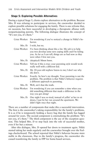 338 Crisis Assessment and Intervention Models With Children and Youth
Stage 5: Exploring Possible Alternatives
During a typical Stage 5, clients explore alternatives to the problem. Because
Mrs. D was refusing to participate in services, the caseworker decided to
explore possible solutions for engaging the family. There is one reframe that,
on occasion, has been successful in developing a therapeutic alliance with
nonparticipating parents. The following dialogue illustrates the concept of
“It’s not you, it’s them.”
Crisis Worker: I’m wondering if you’ve noticed a change in Nikki’s be-
havior.
Mrs. D: I wish, but no.
Crisis Worker: I’ve been thinking about this a lot. My job is to help
you two develop some new coping skills and I’m failing
you. As far as I can tell, things are as bad now as they
were when I first met you.
Mrs. D: (skeptical) Mmm hmm.
Crisis Worker: Tell me if this is true: your parenting style would work
really well with a different kid.
Mrs. D: My 10-year-old nephew listens to me; I don’t see why
she don’t.
Crisis Worker: Exactly. So here’s my thought. Your parenting is not the
problem. The problem is that Nikki’s behavior requires
a different approach to parenting.
Mrs. D: Well, ain’t that the truth.
Crisis Worker: I’m wondering if you can remember a time when you
did something different that made a difference in the
way you got along?
Mrs. D: One night I was so tired, instead of yellin’ at her to sit
down, I just let her run around the apartment. We
didn’t fight once that night.
There are a number of components that make this a successful intervention.
The first is the caseworker’s taking responsibility for the family’s problems.
It is as if he is temporarily holding a heavy bag that the family has lugged
around for years. The second component is externalizing the problem: “It’s
not you, it’s them.” The third component is the use of the exception ques-
tion. This helped Mrs. D to step back into the role of successful mother,
even if for but a minute.
After this dialogue, Mrs. D opened her doors to treatment again. Nikki
started taking her meds regularly and the caseworker brought over the Feel-
ings checkerboard. The school reported that Nikki’s behavior became more
stable in the classroom. Due to the family’s progress, the caseworker dis-
cussed transferring the family to FPP for home-based services.
 