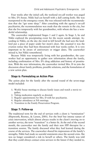 Child and Adolescent Psychiatric Emergencies 339
Four weeks after the initial call, the weekend on-call worker was paged
to Mrs. D’s house. Nikki had cut herself with a dull cutting knife. She was
transported to the emergency room. She was released with the recommenda-
tion that she “get some sleep.” After consulting with the agency’s on-call
psychiatrist, the recommendation was made that she remain in the city, but
that she live temporarily with her grandmother, with whom she has a won-
derful relationship.
The caseworker implemented Stages 1 and 2 again. In Stage 3, he and
Nikki explored the precipitating event for the recent suicide attempt. Ac-
cording to Nikki, on the day she tried to kill herself she had seen the land-
lord put a piece of paper under her mom’s door. She assumed it was the
eviction notice they had been threatened with four weeks earlier. It is very
important to be aware of anniversary or trigger dates. The caseworker
missed it, but Nikki remembered.
Because Nikki was temporarily living with her grandmother, the case-
worker had an opportunity to gather new information about the family,
including confirmation of Mrs. D’s drug addiction and history of prostitu-
tion. With the new information, the caseworker invited Mrs. D to join the
discussion about family problems, possible solutions, and the formulation of
a new action plan.
Stage 6: Formulating an Action Plan
The action plan for the family after the second round of the seven-stage
model included:
1. Weekly house meetings to discuss family issues and watch a movie to-
gether.
2. Taking medication regularly as directed.
3. Regular appointments for Mrs. D with her psychiatrist.
4. Regular attendance at NA meetings.
5. Transition to the Family Preservation Program.
Stage 7: Follow-up
The traditional term for the end of services with a client is “termination”
(Hepworth, Rooney, & Larsen, 2001). For the brief but intense nature of
crisis intervention, which almost always results in the client’s moving on to
another service, the term “transition” is a better fit. At the end of the second
month, the caseworker met the family and their new FPP therapist for a
transition session. The family discussed what they had learned during the
course of the services. The caseworker shared his impressions of the family’s
strengths. Nikki had made no suicidal statements since the second crisis. She
was no longer considered a risk to herself or others. The family was told
that they could always contact crisis services in the future if they needed to.
 
