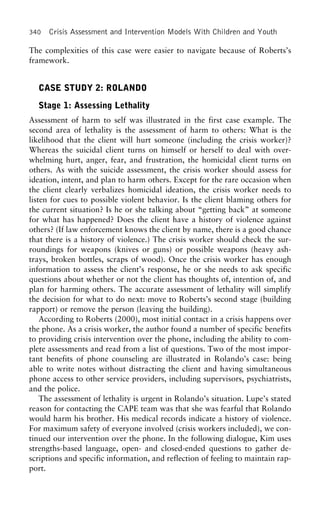 340 Crisis Assessment and Intervention Models With Children and Youth
The complexities of this case were easier to navigate because of Roberts’s
framework.
CASE STUDY 2: ROLANDO
Stage 1: Assessing Lethality
Assessment of harm to self was illustrated in the first case example. The
second area of lethality is the assessment of harm to others: What is the
likelihood that the client will hurt someone (including the crisis worker)?
Whereas the suicidal client turns on himself or herself to deal with over-
whelming hurt, anger, fear, and frustration, the homicidal client turns on
others. As with the suicide assessment, the crisis worker should assess for
ideation, intent, and plan to harm others. Except for the rare occasion when
the client clearly verbalizes homicidal ideation, the crisis worker needs to
listen for cues to possible violent behavior. Is the client blaming others for
the current situation? Is he or she talking about “getting back” at someone
for what has happened? Does the client have a history of violence against
others? (If law enforcement knows the client by name, there is a good chance
that there is a history of violence.) The crisis worker should check the sur-
roundings for weapons (knives or guns) or possible weapons (heavy ash-
trays, broken bottles, scraps of wood). Once the crisis worker has enough
information to assess the client’s response, he or she needs to ask specific
questions about whether or not the client has thoughts of, intention of, and
plan for harming others. The accurate assessment of lethality will simplify
the decision for what to do next: move to Roberts’s second stage (building
rapport) or remove the person (leaving the building).
According to Roberts (2000), most initial contact in a crisis happens over
the phone. As a crisis worker, the author found a number of specific benefits
to providing crisis intervention over the phone, including the ability to com-
plete assessments and read from a list of questions. Two of the most impor-
tant benefits of phone counseling are illustrated in Rolando’s case: being
able to write notes without distracting the client and having simultaneous
phone access to other service providers, including supervisors, psychiatrists,
and the police.
The assessment of lethality is urgent in Rolando’s situation. Lupe’s stated
reason for contacting the CAPE team was that she was fearful that Rolando
would harm his brother. His medical records indicate a history of violence.
For maximum safety of everyone involved (crisis workers included), we con-
tinued our intervention over the phone. In the following dialogue, Kim uses
strengths-based language, open- and closed-ended questions to gather de-
scriptions and specific information, and reflection of feeling to maintain rap-
port.
 