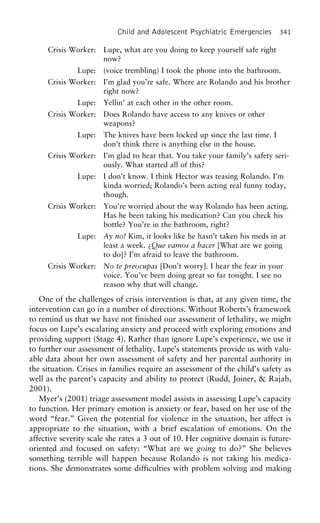 Child and Adolescent Psychiatric Emergencies 341
Crisis Worker: Lupe, what are you doing to keep yourself safe right
now?
Lupe: (voice trembling) I took the phone into the bathroom.
Crisis Worker: I’m glad you’re safe. Where are Rolando and his brother
right now?
Lupe: Yellin’ at each other in the other room.
Crisis Worker: Does Rolando have access to any knives or other
weapons?
Lupe: The knives have been locked up since the last time. I
don’t think there is anything else in the house.
Crisis Worker: I’m glad to hear that. You take your family’s safety seri-
ously. What started all of this?
Lupe: I don’t know. I think Hector was teasing Rolando. I’m
kinda worried; Rolando’s been acting real funny today,
though.
Crisis Worker: You’re worried about the way Rolando has been acting.
Has he been taking his medication? Can you check his
bottle? You’re in the bathroom, right?
Lupe: Ay no! Kim, it looks like he hasn’t taken his meds in at
least a week. ¿Que vamos a hacer [What are we going
to do]? I’m afraid to leave the bathroom.
Crisis Worker: No te preocupas [Don’t worry]. I hear the fear in your
voice. You’ve been doing great so far tonight. I see no
reason why that will change.
One of the challenges of crisis intervention is that, at any given time, the
intervention can go in a number of directions. Without Roberts’s framework
to remind us that we have not finished our assessment of lethality, we might
focus on Lupe’s escalating anxiety and proceed with exploring emotions and
providing support (Stage 4). Rather than ignore Lupe’s experience, we use it
to further our assessment of lethality. Lupe’s statements provide us with valu-
able data about her own assessment of safety and her parental authority in
the situation. Crises in families require an assessment of the child’s safety as
well as the parent’s capacity and ability to protect (Rudd, Joiner, & Rajab,
2001).
Myer’s (2001) triage assessment model assists in assessing Lupe’s capacity
to function. Her primary emotion is anxiety or fear, based on her use of the
word “fear.” Given the potential for violence in the situation, her affect is
appropriate to the situation, with a brief escalation of emotions. On the
affective severity scale she rates a 3 out of 10. Her cognitive domain is future-
oriented and focused on safety: “What are we going to do?” She believes
something terrible will happen because Rolando is not taking his medica-
tions. She demonstrates some difficulties with problem solving and making
 