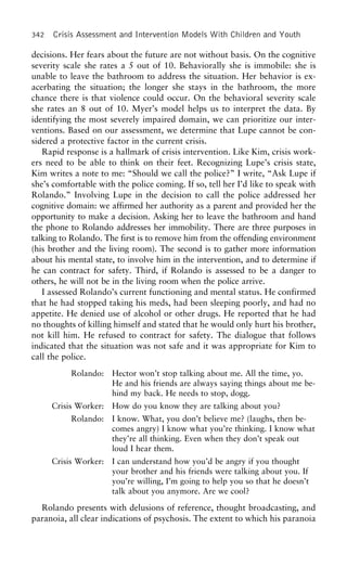 342 Crisis Assessment and Intervention Models With Children and Youth
decisions. Her fears about the future are not without basis. On the cognitive
severity scale she rates a 5 out of 10. Behaviorally she is immobile: she is
unable to leave the bathroom to address the situation. Her behavior is ex-
acerbating the situation; the longer she stays in the bathroom, the more
chance there is that violence could occur. On the behavioral severity scale
she rates an 8 out of 10. Myer’s model helps us to interpret the data. By
identifying the most severely impaired domain, we can prioritize our inter-
ventions. Based on our assessment, we determine that Lupe cannot be con-
sidered a protective factor in the current crisis.
Rapid response is a hallmark of crisis intervention. Like Kim, crisis work-
ers need to be able to think on their feet. Recognizing Lupe’s crisis state,
Kim writes a note to me: “Should we call the police?” I write, “Ask Lupe if
she’s comfortable with the police coming. If so, tell her I’d like to speak with
Rolando.” Involving Lupe in the decision to call the police addressed her
cognitive domain: we affirmed her authority as a parent and provided her the
opportunity to make a decision. Asking her to leave the bathroom and hand
the phone to Rolando addresses her immobility. There are three purposes in
talking to Rolando. The first is to remove him from the offending environment
(his brother and the living room). The second is to gather more information
about his mental state, to involve him in the intervention, and to determine if
he can contract for safety. Third, if Rolando is assessed to be a danger to
others, he will not be in the living room when the police arrive.
I assessed Rolando’s current functioning and mental status. He confirmed
that he had stopped taking his meds, had been sleeping poorly, and had no
appetite. He denied use of alcohol or other drugs. He reported that he had
no thoughts of killing himself and stated that he would only hurt his brother,
not kill him. He refused to contract for safety. The dialogue that follows
indicated that the situation was not safe and it was appropriate for Kim to
call the police.
Rolando: Hector won’t stop talking about me. All the time, yo.
He and his friends are always saying things about me be-
hind my back. He needs to stop, dogg.
Crisis Worker: How do you know they are talking about you?
Rolando: I know. What, you don’t believe me? (laughs, then be-
comes angry) I know what you’re thinking. I know what
they’re all thinking. Even when they don’t speak out
loud I hear them.
Crisis Worker: I can understand how you’d be angry if you thought
your brother and his friends were talking about you. If
you’re willing, I’m going to help you so that he doesn’t
talk about you anymore. Are we cool?
Rolando presents with delusions of reference, thought broadcasting, and
paranoia, all clear indications of psychosis. The extent to which his paranoia
 