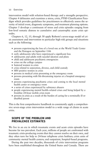 10 Overview
intervention model with solution-based therapy and a strengths perspective.
Chapter 4 delineates and examines a stress, crisis, PTSD Classification Para-
digm which provides guidelines for practitioners to effectively assess the se-
verity of initial event, diagnostic symptoms, and treatment planning options.
Chapter 5 develops a continuum of stress and crisis episodes ranging from
low-level somatic distress to cumulative and catastrophic acute crisis epi-
sodes.
Chapters 6, 12, 15, through 30 apply Roberts’s seven-stage model of cri-
sis assessment and intervention to particular high-risk groups and situations
such as the following:
• persons experiencing the loss of a loved one at the World Trade Center
and the Pentagon on September 11th
• early adolescents who have experienced a significant loss
• adolescents and adults with suicidal ideation and plans
• child and adolescent psychiatric emergencies
• crises on the college campus
• battered women in crisis
• crisis related to separation, divorce, and child custody
• HIV-positive women in crisis
• persons in medical crisis presenting at the emergency room
• persons presenting with life-threatening injuries at a hospital emergency
room
• persons experiencing psychiatric crises and coming to the local mental
health center or emergency room
• a series of crises experienced by substance abusers
• people experiencing mental health–related crises and being helped by a
frontline 24-hour mobile crisis team
• persons in crisis as a result of the burden of caring for a terminally ill or
disabled parent
This is the first comprehensive handbook to consistently apply a comprehen-
sive seven-stage crisis intervention model to a wide range of clients in acute
crisis.
SCOPE OF THE PROBLEM AND
PREVALENCE ESTIMATES
We live in an era in which traumatic events and acute crisis episodes have
become far too prevalent. Each year, millions of people are confronted with
traumatic crisis-producing events that they cannot resolve on their own, and
they often turn for help to 24-hour telephone crisis hotlines; crisis units of
community mental health centers; and outpatient, hospital-based programs.
During the past two decades, thousands of crisis intervention programs
have been established throughout the United States and Canada. There are
 