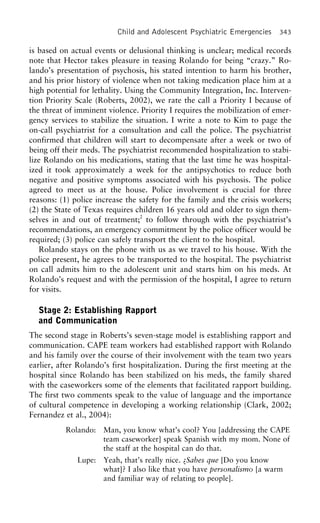 Child and Adolescent Psychiatric Emergencies 343
is based on actual events or delusional thinking is unclear; medical records
note that Hector takes pleasure in teasing Rolando for being “crazy.” Ro-
lando’s presentation of psychosis, his stated intention to harm his brother,
and his prior history of violence when not taking medication place him at a
high potential for lethality. Using the Community Integration, Inc. Interven-
tion Priority Scale (Roberts, 2002), we rate the call a Priority I because of
the threat of imminent violence. Priority I requires the mobilization of emer-
gency services to stabilize the situation. I write a note to Kim to page the
on-call psychiatrist for a consultation and call the police. The psychiatrist
confirmed that children will start to decompensate after a week or two of
being off their meds. The psychiatrist recommended hospitalization to stabi-
lize Rolando on his medications, stating that the last time he was hospital-
ized it took approximately a week for the antipsychotics to reduce both
negative and positive symptoms associated with his psychosis. The police
agreed to meet us at the house. Police involvement is crucial for three
reasons: (1) police increase the safety for the family and the crisis workers;
(2) the State of Texas requires children 16 years old and older to sign them-
selves in and out of treatment;2
to follow through with the psychiatrist’s
recommendations, an emergency commitment by the police officer would be
required; (3) police can safely transport the client to the hospital.
Rolando stays on the phone with us as we travel to his house. With the
police present, he agrees to be transported to the hospital. The psychiatrist
on call admits him to the adolescent unit and starts him on his meds. At
Rolando’s request and with the permission of the hospital, I agree to return
for visits.
Stage 2: Establishing Rapport
and Communication
The second stage in Roberts’s seven-stage model is establishing rapport and
communication. CAPE team workers had established rapport with Rolando
and his family over the course of their involvement with the team two years
earlier, after Rolando’s first hospitalization. During the first meeting at the
hospital since Rolando has been stabilized on his meds, the family shared
with the caseworkers some of the elements that facilitated rapport building.
The first two comments speak to the value of language and the importance
of cultural competence in developing a working relationship (Clark, 2002;
Fernandez et al., 2004):
Rolando: Man, you know what’s cool? You [addressing the CAPE
team caseworker] speak Spanish with my mom. None of
the staff at the hospital can do that.
Lupe: Yeah, that’s really nice. ¿Sabes que [Do you know
what]? I also like that you have personalismo [a warm
and familiar way of relating to people].
 