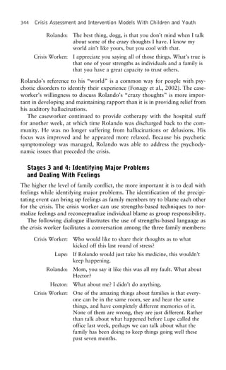 344 Crisis Assessment and Intervention Models With Children and Youth
Rolando: The best thing, dogg, is that you don’t mind when I talk
about some of the crazy thoughts I have. I know my
world ain’t like yours, but you cool with that.
Crisis Worker: I appreciate you saying all of those things. What’s true is
that one of your strengths as individuals and a family is
that you have a great capacity to trust others.
Rolando’s reference to his “world” is a common way for people with psy-
chotic disorders to identify their experience (Fonagy et al., 2002). The case-
worker’s willingness to discuss Rolando’s “crazy thoughts” is more impor-
tant in developing and maintaining rapport than it is in providing relief from
his auditory hallucinations.
The caseworker continued to provide cotherapy with the hospital staff
for another week, at which time Rolando was discharged back to the com-
munity. He was no longer suffering from hallucinations or delusions. His
focus was improved and he appeared more relaxed. Because his psychotic
symptomology was managed, Rolando was able to address the psychody-
namic issues that preceded the crisis.
Stages 3 and 4: Identifying Major Problems
and Dealing With Feelings
The higher the level of family conflict, the more important it is to deal with
feelings while identifying major problems. The identification of the precipi-
tating event can bring up feelings as family members try to blame each other
for the crisis. The crisis worker can use strengths-based techniques to nor-
malize feelings and reconceptualize individual blame as group responsibility.
The following dialogue illustrates the use of strengths-based language as
the crisis worker facilitates a conversation among the three family members:
Crisis Worker: Who would like to share their thoughts as to what
kicked off this last round of stress?
Lupe: If Rolando would just take his medicine, this wouldn’t
keep happening.
Rolando: Mom, you say it like this was all my fault. What about
Hector?
Hector: What about me? I didn’t do anything.
Crisis Worker: One of the amazing things about families is that every-
one can be in the same room, see and hear the same
things, and have completely different memories of it.
None of them are wrong, they are just different. Rather
than talk about what happened before Lupe called the
office last week, perhaps we can talk about what the
family has been doing to keep things going well these
past seven months.
 