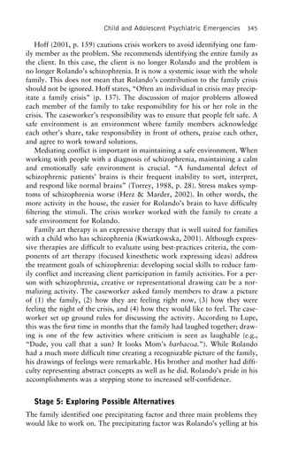 Child and Adolescent Psychiatric Emergencies 345
Hoff (2001, p. 159) cautions crisis workers to avoid identifying one fam-
ily member as the problem. She recommends identifying the entire family as
the client. In this case, the client is no longer Rolando and the problem is
no longer Rolando’s schizophrenia. It is now a systemic issue with the whole
family. This does not mean that Rolando’s contribution to the family crisis
should not be ignored. Hoff states, “Often an individual in crisis may precip-
itate a family crisis” (p. 137). The discussion of major problems allowed
each member of the family to take responsibility for his or her role in the
crisis. The caseworker’s responsibility was to ensure that people felt safe. A
safe environment is an environment where family members acknowledge
each other’s share, take responsibility in front of others, praise each other,
and agree to work toward solutions.
Mediating conflict is important in maintaining a safe environment. When
working with people with a diagnosis of schizophrenia, maintaining a calm
and emotionally safe environment is crucial. “A fundamental defect of
schizophrenic patients’ brains is their frequent inability to sort, interpret,
and respond like normal brains” (Torrey, 1988, p. 28). Stress makes symp-
toms of schizophrenia worse (Herz & Marder, 2002). In other words, the
more activity in the house, the easier for Rolando’s brain to have difficulty
filtering the stimuli. The crisis worker worked with the family to create a
safe environment for Rolando.
Family art therapy is an expressive therapy that is well suited for families
with a child who has schizophrenia (Kwiatkowska, 2001). Although expres-
sive therapies are difficult to evaluate using best-practices criteria, the com-
ponents of art therapy (focused kinesthetic work expressing ideas) address
the treatment goals of schizophrenia: developing social skills to reduce fam-
ily conflict and increasing client participation in family activities. For a per-
son with schizophrenia, creative or representational drawing can be a nor-
malizing activity. The caseworker asked family members to draw a picture
of (1) the family, (2) how they are feeling right now, (3) how they were
feeling the night of the crisis, and (4) how they would like to feel. The case-
worker set up ground rules for discussing the activity. According to Lupe,
this was the first time in months that the family had laughed together; draw-
ing is one of the few activities where criticism is seen as laughable (e.g.,
“Dude, you call that a sun? It looks Mom’s barbacoa.”). While Rolando
had a much more difficult time creating a recognizable picture of the family,
his drawings of feelings were remarkable. His brother and mother had diffi-
culty representing abstract concepts as well as he did. Rolando’s pride in his
accomplishments was a stepping stone to increased self-confidence.
Stage 5: Exploring Possible Alternatives
The family identified one precipitating factor and three main problems they
would like to work on. The precipitating factor was Rolando’s yelling at his
 