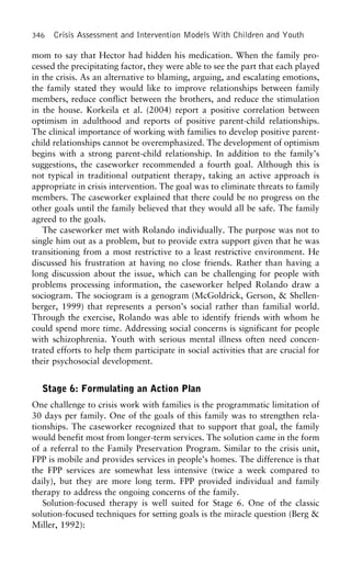 346 Crisis Assessment and Intervention Models With Children and Youth
mom to say that Hector had hidden his medication. When the family pro-
cessed the precipitating factor, they were able to see the part that each played
in the crisis. As an alternative to blaming, arguing, and escalating emotions,
the family stated they would like to improve relationships between family
members, reduce conflict between the brothers, and reduce the stimulation
in the house. Korkeila et al. (2004) report a positive correlation between
optimism in adulthood and reports of positive parent-child relationships.
The clinical importance of working with families to develop positive parent-
child relationships cannot be overemphasized. The development of optimism
begins with a strong parent-child relationship. In addition to the family’s
suggestions, the caseworker recommended a fourth goal. Although this is
not typical in traditional outpatient therapy, taking an active approach is
appropriate in crisis intervention. The goal was to eliminate threats to family
members. The caseworker explained that there could be no progress on the
other goals until the family believed that they would all be safe. The family
agreed to the goals.
The caseworker met with Rolando individually. The purpose was not to
single him out as a problem, but to provide extra support given that he was
transitioning from a most restrictive to a least restrictive environment. He
discussed his frustration at having no close friends. Rather than having a
long discussion about the issue, which can be challenging for people with
problems processing information, the caseworker helped Rolando draw a
sociogram. The sociogram is a genogram (McGoldrick, Gerson, & Shellen-
berger, 1999) that represents a person’s social rather than familial world.
Through the exercise, Rolando was able to identify friends with whom he
could spend more time. Addressing social concerns is significant for people
with schizophrenia. Youth with serious mental illness often need concen-
trated efforts to help them participate in social activities that are crucial for
their psychosocial development.
Stage 6: Formulating an Action Plan
One challenge to crisis work with families is the programmatic limitation of
30 days per family. One of the goals of this family was to strengthen rela-
tionships. The caseworker recognized that to support that goal, the family
would benefit most from longer-term services. The solution came in the form
of a referral to the Family Preservation Program. Similar to the crisis unit,
FPP is mobile and provides services in people’s homes. The difference is that
the FPP services are somewhat less intensive (twice a week compared to
daily), but they are more long term. FPP provided individual and family
therapy to address the ongoing concerns of the family.
Solution-focused therapy is well suited for Stage 6. One of the classic
solution-focused techniques for setting goals is the miracle question (Berg &
Miller, 1992):
 
