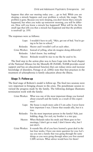 Child and Adolescent Psychiatric Emergencies 347
Suppose that after our meeting today you . . . go to bed. While you are
sleeping a miracle happens and your problem is solved, like magic. The
problem is gone. Because you were sleeping, you don’t know that a miracle
happened, but when you wake up tomorrow morning, you will be differ-
ent. How will you know a miracle has happened? What will be the first
small sign that tells you that a miracle has happened and that the problem
is resolved? (p. 359)
The responses were as follows:
Lupe: I wouldn’t have to yell, “Mijo, get out of bed. You’re go-
ing to be late to school.”
Rolando: Hector and I wouldn’t yell at each other.
Crisis Worker: Instead of yelling, what do imagine doing differently?
Rolando: I don’t know. Say nothing?
Hector: Rolando would be nice to me like he used to be.
The final step in the action plan was to have Lupe join the local chapter
of the National Alliance for the Mentally Ill (NAMI). NAMI provides social
support and has an educational function that can reduce stress and increase
knowledge of disorders. Fonagy et al. (2002) note that best practices in the
treatment of schizophrenia is family education about the illness.
Stage 7: Follow-up
The final stage of Roberts’s model is follow-up. The final two sessions were
very important in bringing closure to the crisis. The penultimate session re-
viewed the progress made by the family. The following dialogue illustrates
termination work with the family:
Crisis Worker: What was one of the most important things you learned
about yourself and the family as a result of this experi-
ence?
Lupe: My house is much more calm if I am calm. I never knew
how important I was. I know that sounds silly, but it is
true.
Rolando: I’m the most important person in the family! Nah, just
kidding, dogg. For real, my brother is a nice guy.
Hector: When Rolando takes his meds and Mom goes to her
meetings, I don’t get so mad. I don’t know why, but I
just don’t.
Crisis Worker: It sounds like all of you have learned a great deal in the
last four weeks. I have one more question for you: Let’s
say you met a family that was going through the same
things as you were going through when you first started
CAPE services. What advice would have for them?
 