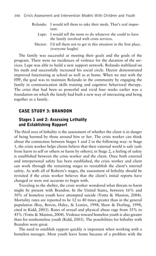 348 Crisis Assessment and Intervention Models With Children and Youth
Rolando: I would tell them to take their meds. That’s real impor-
tant.
Lupe: I would tell the mom to do whatever she could to have
the family involved with crisis services.
Hector: I’d tell them not to get in this situation in the first place.
(everyone laughs)
The family was successful at meeting their goals and the goals of the
program. There were no incidences of violence for the duration of the ser-
vices. Lupe was able to build a new support network. Rolando stabilized on
his meds and successfully increased his social circle. Hector demonstrated
improved functioning at school as well as at home. When we met with the
FPP, the goal was to maintain Rolando in the community by engaging the
family in communication skills training and cognitive behavioral therapy.
The crisis that had been so powerful and vivid four weeks earlier was a
foundation on which the family had built a new way of interacting and being
together as a family.
CASE STUDY 3: BRANDON
Stages 1 and 2: Assessing Lethality
and Establishing Rapport
The third area of lethality is the assessment of whether the client is in danger
of being harmed by those around him or her. The crisis worker can think
about the connection between Stages 1 and 2 in the following way: in Stage
1, the crisis worker helps clients believe that their external world is safe (safe
from harm to self or others or harm by others); in Stage 2, a feeling of safety
is established between the crisis worker and the client. Once both external
and interpersonal safety has been established, the crisis worker and client
can work through the remaining stages to reestablish the client’s internal
safety. As with all of Roberts’s stages, the assessment of lethality should be
revisited if the crisis worker believes that the client’s initial reports have
changed or were not accurate to begin with.
Traveling to the shelter, the crisis worker wondered what threats to harm
might be present with Brandon. In the United States, between 16% and
50% of homeless youth have attempted suicide (Votta & Manion, 2004).
Mortality rates are reported to be 12 to 40 times greater than in the general
population (Roy, Boivin, Haley, & Lemire, 1998; Shaw & Dorling, 1998,
cited in Kidd, 2003). Rates of sexual and physical abuse rage from 35% to
45% (Votta & Manion, 2004). Violence toward homeless youth is also greater
than for nonhomeless youth (Kidd, 2003). The possibilities for lethality with
Brandon were great.
The need to establish rapport quickly is important when working with a
homeless teenager. Most youth leave home because of a problem with the
 