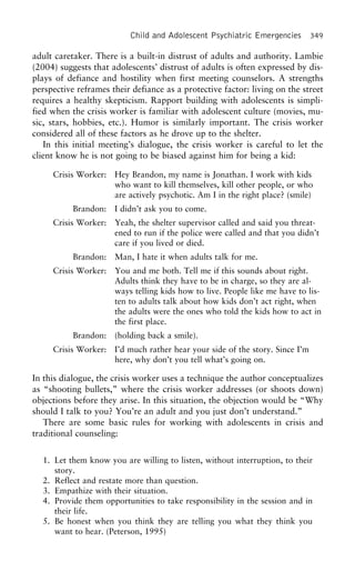 Child and Adolescent Psychiatric Emergencies 349
adult caretaker. There is a built-in distrust of adults and authority. Lambie
(2004) suggests that adolescents’ distrust of adults is often expressed by dis-
plays of defiance and hostility when first meeting counselors. A strengths
perspective reframes their defiance as a protective factor: living on the street
requires a healthy skepticism. Rapport building with adolescents is simpli-
fied when the crisis worker is familiar with adolescent culture (movies, mu-
sic, stars, hobbies, etc.). Humor is similarly important. The crisis worker
considered all of these factors as he drove up to the shelter.
In this initial meeting’s dialogue, the crisis worker is careful to let the
client know he is not going to be biased against him for being a kid:
Crisis Worker: Hey Brandon, my name is Jonathan. I work with kids
who want to kill themselves, kill other people, or who
are actively psychotic. Am I in the right place? (smile)
Brandon: I didn’t ask you to come.
Crisis Worker: Yeah, the shelter supervisor called and said you threat-
ened to run if the police were called and that you didn’t
care if you lived or died.
Brandon: Man, I hate it when adults talk for me.
Crisis Worker: You and me both. Tell me if this sounds about right.
Adults think they have to be in charge, so they are al-
ways telling kids how to live. People like me have to lis-
ten to adults talk about how kids don’t act right, when
the adults were the ones who told the kids how to act in
the first place.
Brandon: (holding back a smile).
Crisis Worker: I’d much rather hear your side of the story. Since I’m
here, why don’t you tell what’s going on.
In this dialogue, the crisis worker uses a technique the author conceptualizes
as “shooting bullets,” where the crisis worker addresses (or shoots down)
objections before they arise. In this situation, the objection would be “Why
should I talk to you? You’re an adult and you just don’t understand.”
There are some basic rules for working with adolescents in crisis and
traditional counseling:
1. Let them know you are willing to listen, without interruption, to their
story.
2. Reflect and restate more than question.
3. Empathize with their situation.
4. Provide them opportunities to take responsibility in the session and in
their life.
5. Be honest when you think they are telling you what they think you
want to hear. (Peterson, 1995)
 