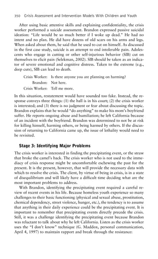 350 Crisis Assessment and Intervention Models With Children and Youth
After using basic attentive skills and explaining confidentiality, the crisis
worker performed a suicide assessment. Brandon expressed passive suicidal
ideation: “Life would be so much better if I woke up dead.” He had no
intent and no plan. He did have dozens of old scars on his arms and legs.
When asked about them, he said that he used to cut on himself. As discussed
in the first case study, suicide is an attempt to end intolerable pain. Adoles-
cents who engage in cutting or other self-injurious behavior (SIB) cut on
themselves to elicit pain (Selekman, 2002). SIB should be taken as an indica-
tor of severe emotional and cognitive distress. Taken to the extreme (e.g.,
deep cuts), SIB can lead to death.
Crisis Worker: Is there anyone you are planning on harming?
Brandon: Not here.
Crisis Worker: Tell me more.
In this situation, restatement would have sounded too fake. Instead, the re-
sponse conveys three things: (1) the ball is in his court; (2) the crisis worker
is interested; and (3) there is no judgment or fear about discussing the topic.
Brandon explains that he would “do anything” to make his mom’s boyfriend
suffer. He reports ongoing abuse and humiliation; he left California because
of an incident with the boyfriend. Brandon was determined to not be at risk
for killing himself, harming others, or being harmed by others. If the discus-
sion of returning to California came up, the issue of lethality would need to
be revisited.
Stage 3: Identifying Major Problems
The crisis worker is interested in finding the precipitating event, or the straw
that broke the camel’s back. The crisis worker who is not used to the imme-
diacy of crisis response might be uncomfortable eschewing the past for the
present. It is the present, however, that will provide the necessary data with
which to resolve the crisis. The client, by virtue of being in crisis, is in a state
of disequilibrium and will likely have a difficult time deciding what are the
most important problems to address.
With Brandon, identifying the precipitating event required a careful re-
view of recent events in his life. Because homeless youth experience so many
challenges to their basic functioning (physical and sexual abuse, prostitution,
chemical dependency, street violence, hunger, etc.), the tendency is to assume
that anything in their daily experience could be the precipitating event. It is
important to remember that precipitating events directly precede the crisis.
Still, it was a challenge identifying the precipitating event because Brandon
was reluctant to talk about why he left California. Listen as the crisis worker
uses the “I don’t know” technique (G. Maddox, personal communication,
April 4, 1997) to maintain rapport and break through the resistance:
 