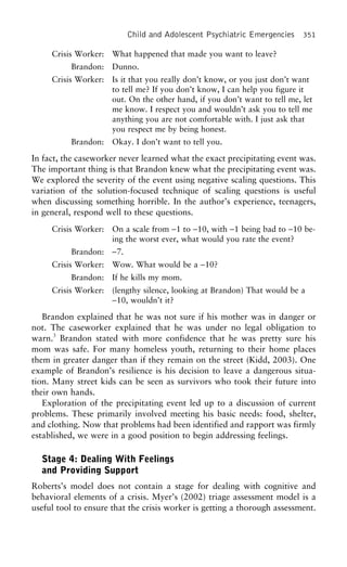 Child and Adolescent Psychiatric Emergencies 351
Crisis Worker: What happened that made you want to leave?
Brandon: Dunno.
Crisis Worker: Is it that you really don’t know, or you just don’t want
to tell me? If you don’t know, I can help you figure it
out. On the other hand, if you don’t want to tell me, let
me know. I respect you and wouldn’t ask you to tell me
anything you are not comfortable with. I just ask that
you respect me by being honest.
Brandon: Okay. I don’t want to tell you.
In fact, the caseworker never learned what the exact precipitating event was.
The important thing is that Brandon knew what the precipitating event was.
We explored the severity of the event using negative scaling questions. This
variation of the solution-focused technique of scaling questions is useful
when discussing something horrible. In the author’s experience, teenagers,
in general, respond well to these questions.
Crisis Worker: On a scale from −1 to −10, with −1 being bad to −10 be-
ing the worst ever, what would you rate the event?
Brandon: −7.
Crisis Worker: Wow. What would be a −10?
Brandon: If he kills my mom.
Crisis Worker: (lengthy silence, looking at Brandon) That would be a
−10, wouldn’t it?
Brandon explained that he was not sure if his mother was in danger or
not. The caseworker explained that he was under no legal obligation to
warn.3
Brandon stated with more confidence that he was pretty sure his
mom was safe. For many homeless youth, returning to their home places
them in greater danger than if they remain on the street (Kidd, 2003). One
example of Brandon’s resilience is his decision to leave a dangerous situa-
tion. Many street kids can be seen as survivors who took their future into
their own hands.
Exploration of the precipitating event led up to a discussion of current
problems. These primarily involved meeting his basic needs: food, shelter,
and clothing. Now that problems had been identified and rapport was firmly
established, we were in a good position to begin addressing feelings.
Stage 4: Dealing With Feelings
and Providing Support
Roberts’s model does not contain a stage for dealing with cognitive and
behavioral elements of a crisis. Myer’s (2002) triage assessment model is a
useful tool to ensure that the crisis worker is getting a thorough assessment.
 