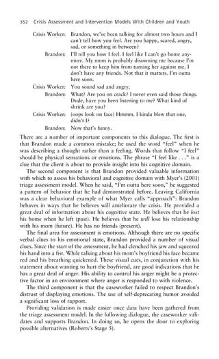 352 Crisis Assessment and Intervention Models With Children and Youth
Crisis Worker: Brandon, we’ve been talking for almost two hours and I
can’t tell how you feel. Are you happy, scared, angry,
sad, or something in between?
Brandon: I’ll tell you how I feel. I feel like I can’t go home any-
more. My mom is probably disowning me because I’m
not there to keep him from turning her against me. I
don’t have any friends. Not that it matters. I’m outta
here soon.
Crisis Worker: You sound sad and angry.
Brandon: What? Are you on crack? I never even said those things.
Dude, have you been listening to me? What kind of
shrink are you?
Crisis Worker: (oops look on face) Hmmm. I kinda blew that one,
didn’t I?
Brandon: Now that’s funny.
There are a number of important components to this dialogue. The first is
that Brandon made a common mistake; he used the word “feel” when he
was describing a thought rather than a feeling. Words that follow “I feel”
should be physical sensations or emotions. The phrase “I feel like . . .” is a
clue that the client is about to provide insight into his cognitive domain.
The second component is that Brandon provided valuable information
with which to assess his behavioral and cognitive domain with Myer’s (2001)
triage assessment model. When he said, “I’m outta here soon,” he suggested
a pattern of behavior that he had demonstrated before. Leaving California
was a clear behavioral example of what Myer calls “approach”: Brandon
behaves in ways that he believes will ameliorate the crisis. He provided a
great deal of information about his cognitive state. He believes that he lost
his home when he left (past). He believes that he will lose his relationship
with his mom (future). He has no friends (present).
The final area for assessment is emotions. Although there are no specific
verbal clues to his emotional state, Brandon provided a number of visual
clues. Since the start of the assessment, he had clenched his jaw and squeezed
his hand into a fist. While talking about his mom’s boyfriend his face became
red and his breathing quickened. These visual cues, in conjunction with his
statement about wanting to hurt the boyfriend, are good indications that he
has a great deal of anger. His ability to control his anger might be a protec-
tive factor in an environment where anger is responded to with violence.
The third component is that the caseworker failed to respect Brandon’s
distrust of displaying emotions. The use of self-deprecating humor avoided
a significant loss of rapport.
Providing validation is made easier once data have been gathered from
the triage assessment model. In the following dialogue, the caseworker vali-
dates and supports Brandon. In doing so, he opens the door to exploring
possible alternatives (Roberts’s Stage 5).
 