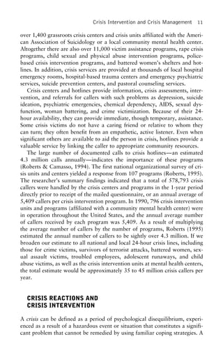 Crisis Intervention and Crisis Management 11
over 1,400 grassroots crisis centers and crisis units affiliated with the Ameri-
can Association of Suicidology or a local community mental health center.
Altogether there are also over 11,000 victim assistance programs, rape crisis
programs, child sexual and physical abuse intervention programs, police-
based crisis intervention programs, and battered women’s shelters and hot-
lines. In addition, crisis services are provided at thousands of local hospital
emergency rooms, hospital-based trauma centers and emergency psychiatric
services, suicide prevention centers, and pastoral counseling services.
Crisis centers and hotlines provide information, crisis assessments, inter-
vention, and referrals for callers with such problems as depression, suicide
ideation, psychiatric emergencies, chemical dependency, AIDS, sexual dys-
function, woman battering, and crime victimization. Because of their 24-
hour availability, they can provide immediate, though temporary, assistance.
Some crisis victims do not have a caring friend or relative to whom they
can turn; they often benefit from an empathetic, active listener. Even when
significant others are available to aid the person in crisis, hotlines provide a
valuable service by linking the caller to appropriate community resources.
The large number of documented calls to crisis hotlines—an estimated
4.3 million calls annually—indicates the importance of these programs
(Roberts & Camasso, 1994). The first national organizational survey of cri-
sis units and centers yielded a response from 107 programs (Roberts, 1995).
The researcher’s summary findings indicated that a total of 578,793 crisis
callers were handled by the crisis centers and programs in the 1-year period
directly prior to receipt of the mailed questionnaire, or an annual average of
5,409 callers per crisis intervention program. In 1990, 796 crisis intervention
units and programs (affiliated with a community mental health center) were
in operation throughout the United States, and the annual average number
of callers received by each program was 5,409. As a result of multiplying
the average number of callers by the number of programs, Roberts (1995)
estimated the annual number of callers to be sightly over 4.3 million. If we
broaden our estimate to all national and local 24-hour crisis lines, including
those for crime victims, survivors of terrorist attacks, battered women, sex-
ual assault victims, troubled employees, adolescent runaways, and child
abuse victims, as well as the crisis intervention units at mental health centers,
the total estimate would be approximately 35 to 45 million crisis callers per
year.
CRISIS REACTIONS AND
CRISIS INTERVENTION
A crisis can be defined as a period of psychological disequilibrium, experi-
enced as a result of a hazardous event or situation that constitutes a signifi-
cant problem that cannot be remedied by using familiar coping strategies. A
 