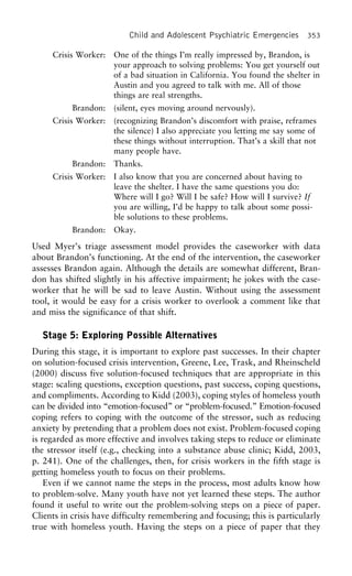 Child and Adolescent Psychiatric Emergencies 353
Crisis Worker: One of the things I’m really impressed by, Brandon, is
your approach to solving problems: You get yourself out
of a bad situation in California. You found the shelter in
Austin and you agreed to talk with me. All of those
things are real strengths.
Brandon: (silent, eyes moving around nervously).
Crisis Worker: (recognizing Brandon’s discomfort with praise, reframes
the silence) I also appreciate you letting me say some of
these things without interruption. That’s a skill that not
many people have.
Brandon: Thanks.
Crisis Worker: I also know that you are concerned about having to
leave the shelter. I have the same questions you do:
Where will I go? Will I be safe? How will I survive? If
you are willing, I’d be happy to talk about some possi-
ble solutions to these problems.
Brandon: Okay.
Used Myer’s triage assessment model provides the caseworker with data
about Brandon’s functioning. At the end of the intervention, the caseworker
assesses Brandon again. Although the details are somewhat different, Bran-
don has shifted slightly in his affective impairment; he jokes with the case-
worker that he will be sad to leave Austin. Without using the assessment
tool, it would be easy for a crisis worker to overlook a comment like that
and miss the significance of that shift.
Stage 5: Exploring Possible Alternatives
During this stage, it is important to explore past successes. In their chapter
on solution-focused crisis intervention, Greene, Lee, Trask, and Rheinscheld
(2000) discuss five solution-focused techniques that are appropriate in this
stage: scaling questions, exception questions, past success, coping questions,
and compliments. According to Kidd (2003), coping styles of homeless youth
can be divided into “emotion-focused” or “problem-focused.” Emotion-focused
coping refers to coping with the outcome of the stressor, such as reducing
anxiety by pretending that a problem does not exist. Problem-focused coping
is regarded as more effective and involves taking steps to reduce or eliminate
the stressor itself (e.g., checking into a substance abuse clinic; Kidd, 2003,
p. 241). One of the challenges, then, for crisis workers in the fifth stage is
getting homeless youth to focus on their problems.
Even if we cannot name the steps in the process, most adults know how
to problem-solve. Many youth have not yet learned these steps. The author
found it useful to write out the problem-solving steps on a piece of paper.
Clients in crisis have difficulty remembering and focusing; this is particularly
true with homeless youth. Having the steps on a piece of paper that they
 
