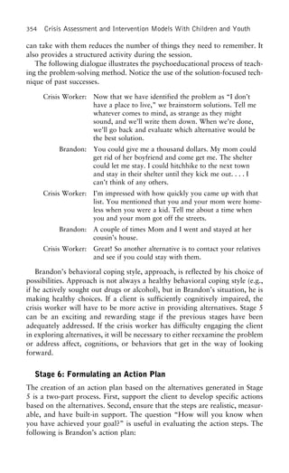 354 Crisis Assessment and Intervention Models With Children and Youth
can take with them reduces the number of things they need to remember. It
also provides a structured activity during the session.
The following dialogue illustrates the psychoeducational process of teach-
ing the problem-solving method. Notice the use of the solution-focused tech-
nique of past successes.
Crisis Worker: Now that we have identified the problem as “I don’t
have a place to live,” we brainstorm solutions. Tell me
whatever comes to mind, as strange as they might
sound, and we’ll write them down. When we’re done,
we’ll go back and evaluate which alternative would be
the best solution.
Brandon: You could give me a thousand dollars. My mom could
get rid of her boyfriend and come get me. The shelter
could let me stay. I could hitchhike to the next town
and stay in their shelter until they kick me out. . . . I
can’t think of any others.
Crisis Worker: I’m impressed with how quickly you came up with that
list. You mentioned that you and your mom were home-
less when you were a kid. Tell me about a time when
you and your mom got off the streets.
Brandon: A couple of times Mom and I went and stayed at her
cousin’s house.
Crisis Worker: Great! So another alternative is to contact your relatives
and see if you could stay with them.
Brandon’s behavioral coping style, approach, is reflected by his choice of
possibilities. Approach is not always a healthy behavioral coping style (e.g.,
if he actively sought out drugs or alcohol), but in Brandon’s situation, he is
making healthy choices. If a client is sufficiently cognitively impaired, the
crisis worker will have to be more active in providing alternatives. Stage 5
can be an exciting and rewarding stage if the previous stages have been
adequately addressed. If the crisis worker has difficulty engaging the client
in exploring alternatives, it will be necessary to either reexamine the problem
or address affect, cognitions, or behaviors that get in the way of looking
forward.
Stage 6: Formulating an Action Plan
The creation of an action plan based on the alternatives generated in Stage
5 is a two-part process. First, support the client to develop specific actions
based on the alternatives. Second, ensure that the steps are realistic, measur-
able, and have built-in support. The question “How will you know when
you have achieved your goal?” is useful in evaluating the action steps. The
following is Brandon’s action plan:
 