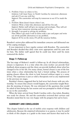 Child and Adolescent Psychiatric Emergencies 355
1. Problem: I have no where to live.
Solution: Call Aunt Fancy in North Carolina by tomorrow afternoon
and ask if I can stay with her.
Support: The caseworker will stop by tomorrow to see if I’ve made the
call.
2. Problem: Mom doesn’t know where I am.
Solution: Write a letter this afternoon and tell her I’m safe.
Support: Shelter staff will give me stamps and envelopes. They will col-
lect my letter tomorrow morning and mail it for me.
3. Strength: I am good at solving my problems.
Plan: When I get stuck I will sit down with a pen and paper and write
out all the possible alternatives to my problem.
Support: If I’m on the street, I’ll call the runaway hotline.
Brandon’s action plan addressed his immediate concerns and delineated one
of his coping strategies.
It was important to have regular contact with Brandon. The caseworker
and Brandon decided that daily visits were appropriate until his aunt sent
for him. The shelter staff agreed that he could stay there until his mom
contacted the shelter.
Stage 7: Follow-up
The last stage of Roberts’s model is follow-up. In all clinical relationships,
closure is important. It is a time when the crisis worker can provide final
feedback about progress and the client can provide feedback about what has
changed in his or her life. For many clients, formal closure is one of the few
times when a close relationship has had a formal ending. The process of
getting closure allows the client to look forward without regret or a sense
of loss. The experience is just as valid a therapeutic tool as any implemented
in the previous six stages.
Brandon’s history suggested that he had never had closure with any rela-
tionship. To ensure that closure would happen, the caseworker taught Bran-
don the meaning of closure. He was informed of the questions that would
be asked of him during the last session and was prompted to think of things
to say to the caseworker.
When the letter arrived from North Carolina with a bus ticket, Brandon
was ready for closure. He and the caseworker reviewed their services and
Brandon stated that he was very happy with his progress but sad to leave.
SUMMARY AND CONCLUSION
This chapter looked at the use of mobile crisis response with children and
adolescents. Because the empirical information is so sparse, it may be useful
to think of this chapter as a guide to the issues and factors that need to be
 