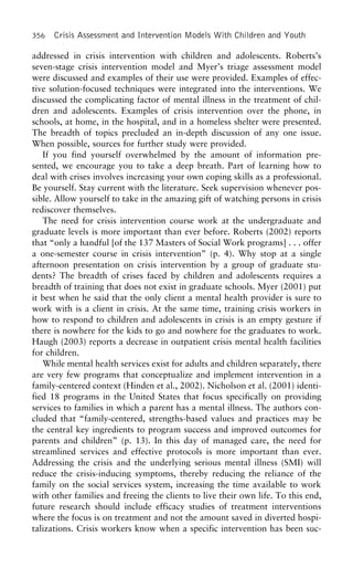 356 Crisis Assessment and Intervention Models With Children and Youth
addressed in crisis intervention with children and adolescents. Roberts’s
seven-stage crisis intervention model and Myer’s triage assessment model
were discussed and examples of their use were provided. Examples of effec-
tive solution-focused techniques were integrated into the interventions. We
discussed the complicating factor of mental illness in the treatment of chil-
dren and adolescents. Examples of crisis intervention over the phone, in
schools, at home, in the hospital, and in a homeless shelter were presented.
The breadth of topics precluded an in-depth discussion of any one issue.
When possible, sources for further study were provided.
If you find yourself overwhelmed by the amount of information pre-
sented, we encourage you to take a deep breath. Part of learning how to
deal with crises involves increasing your own coping skills as a professional.
Be yourself. Stay current with the literature. Seek supervision whenever pos-
sible. Allow yourself to take in the amazing gift of watching persons in crisis
rediscover themselves.
The need for crisis intervention course work at the undergraduate and
graduate levels is more important than ever before. Roberts (2002) reports
that “only a handful [of the 137 Masters of Social Work programs] . . . offer
a one-semester course in crisis intervention” (p. 4). Why stop at a single
afternoon presentation on crisis intervention by a group of graduate stu-
dents? The breadth of crises faced by children and adolescents requires a
breadth of training that does not exist in graduate schools. Myer (2001) put
it best when he said that the only client a mental health provider is sure to
work with is a client in crisis. At the same time, training crisis workers in
how to respond to children and adolescents in crisis is an empty gesture if
there is nowhere for the kids to go and nowhere for the graduates to work.
Haugh (2003) reports a decrease in outpatient crisis mental health facilities
for children.
While mental health services exist for adults and children separately, there
are very few programs that conceptualize and implement intervention in a
family-centered context (Hinden et al., 2002). Nicholson et al. (2001) identi-
fied 18 programs in the United States that focus specifically on providing
services to families in which a parent has a mental illness. The authors con-
cluded that “family-centered, strengths-based values and practices may be
the central key ingredients to program success and improved outcomes for
parents and children” (p. 13). In this day of managed care, the need for
streamlined services and effective protocols is more important than ever.
Addressing the crisis and the underlying serious mental illness (SMI) will
reduce the crisis-inducing symptoms, thereby reducing the reliance of the
family on the social services system, increasing the time available to work
with other families and freeing the clients to live their own life. To this end,
future research should include efficacy studies of treatment interventions
where the focus is on treatment and not the amount saved in diverted hospi-
talizations. Crisis workers know when a specific intervention has been suc-
 