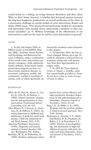 Child and Adolescent Psychiatric Emergencies 357
cessful based on a feeling, an energy between themselves and their client.
What we don’t know, however, is whether that feel-good moment increases
the long-term happiness, productivity, or overall satisfaction of the client. In
a provocative challenge to current models of crisis intervention, Rogers and
Soyka (2004) assert, “Our structured and mechanistic models for assessment
and intervention with suicidal clients inadvertently contribute to their con-
tinued suicidality” (p. 9). Without knowledge of the effectiveness of our
interventions, could not the same be said for crisis intervention in general?
NOTES
1. In July and August 2004, an dressed the treatment issues discussed
in this chapter.EBSCO search of PsychINFO, Med-
line, ERIC, Academic Search Premier, 2. In September 2003, the laws in
Texas changed. Minors up to age 18and Psychology and Behavioral Sci-
ences Collection, using a combination could be admitted or released from an
in-patient setting only with permis-of key words (crisis, intervention, psy-
chiatric, emergency, child, adolescent, sion from their legal guardian or a
judge’s order.family, pediatric, home-based, family
preservation program, services, evi- 3. In 1999 the Texas Supreme
Court, in Thapar v. Zezulka, ruleddence-based, empirical, therapy, in-
tervention, techniques, mobile, and that mental health providers in Texas
do not have a duty to warn in casescommunity), resulted in hundreds of
articles, none of which specifically ad- of harm to others.
REFERENCES
Allen, M. H., Burt, K., Bryan, E., Car- parents have serious affective and
other psychiatric disorders: Impor-ter, D., Orsi, R., & Durkan, L.
(2002). School counselors’ prepara- tance of self-understanding and re-
lationships. American Journal oftion for and participation in crisis
intervention. Professional School Psychiatry, 145(1), 63–69.
Berg, I. K., & Miller, S. D. (1992).Counseling, 6(2), 96–103.
Allen-Meares, P., Colarossi, L., Oyser- Working with the problem drinker:
A solution-focused approach. Newman, D., & DeRoos, Y. (2003). As-
sessing depression in childhood and York: Norton.
Biederman, J., Faraone, S. V., Hirsh-adolescence: A guide for social work
practice. Child and Adolescent So- field-Becker, D. R., Friedman, D.,
Robin, J. A. & Rosenbaum J. F.cial Work Journal, 20(1), 5–20.
American Psychiatric Association. (2001). Patterns of psychopathol-
ogy and dysfunction in high-risk(1994). Diagnostic and statistic
manual of mental disorders (4th children of parents with panic dis-
order and major depression. Ameri-ed.). Washington, DC: Author.
Beardslee, W. R., & Podorefsky, D. can Journal of Psychiatry, 158(1),
49–57.(1988). Resilient adolescents whose
 