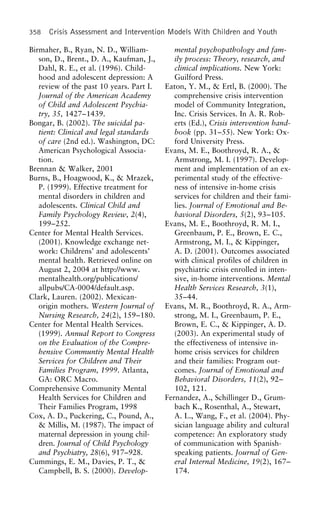 358 Crisis Assessment and Intervention Models With Children and Youth
Birmaher, B., Ryan, N. D., William- mental psychopathology and fam-
ily process: Theory, research, andson, D., Brent., D. A., Kaufman, J.,
Dahl, R. E., et al. (1996). Child- clinical implications. New York:
Guilford Press.hood and adolescent depression: A
review of the past 10 years. Part I. Eaton, Y. M., & Ertl, B. (2000). The
comprehensive crisis interventionJournal of the American Academy
of Child and Adolescent Psychia- model of Community Integration,
Inc. Crisis Services. In A. R. Rob-try, 35, 1427–1439.
Bongar, B. (2002). The suicidal pa- erts (Ed.), Crisis intervention hand-
book (pp. 31–55). New York: Ox-tient: Clinical and legal standards
of care (2nd ed.). Washington, DC: ford University Press.
Evans, M. E., Boothroyd, R. A., &American Psychological Associa-
tion. Armstrong, M. I. (1997). Develop-
ment and implementation of an ex-Brennan & Walker, 2001
Burns, B., Hoagwood, K., & Mrazek, perimental study of the effective-
ness of intensive in-home crisisP. (1999). Effective treatment for
mental disorders in children and services for children and their fami-
lies. Journal of Emotional and Be-adolescents. Clinical Child and
Family Psychology Review, 2(4), havioral Disorders, 5(2), 93–105.
Evans, M. E., Boothroyd, R. M. I.,199–252.
Center for Mental Health Services. Greenbaum, P. E., Brown, E. C.,
Armstrong, M. I., & Kippinger,(2001). Knowledge exchange net-
work: Childrens’ and adolescents’ A. D. (2001). Outcomes associated
with clinical profiles of children inmental health. Retrieved online on
August 2, 2004 at http://www. psychiatric crisis enrolled in inten-
sive, in-home interventions. Mentalmentalhealth.org/publications/
allpubs/CA-0004/default.asp. Health Services Research, 3(1),
35–44.Clark, Lauren. (2002). Mexican-
origin mothers. Western Journal of Evans, M. R., Boothroyd, R. A., Arm-
strong, M. I., Greenbaum, P. E.,Nursing Research, 24(2), 159–180.
Center for Mental Health Services. Brown, E. C., & Kippinger, A. D.
(2003). An experimental study of(1999). Annual Report to Congress
on the Evaluation of the Compre- the effectiveness of intensive in-
home crisis services for childrenhensive Communtiy Mental Health
Services for Children and Their and their families: Program out-
comes. Journal of Emotional andFamilies Program, 1999. Atlanta,
GA: ORC Macro. Behavioral Disorders, 11(2), 92–
102, 121.Comprehensive Community Mental
Health Services for Children and Fernandez, A., Schillinger D., Grum-
bach K., Rosenthal, A., Stewart,Their Families Program, 1998
Cox, A. D., Puckering, C., Pound, A., A. L., Wang, F., et al. (2004). Phy-
sician language ability and cultural& Millis, M. (1987). The impact of
maternal depression in young chil- competence: An exploratory study
of communication with Spanish-dren. Journal of Child Psychology
and Psychiatry, 28(6), 917–928. speaking patients. Journal of Gen-
eral Internal Medicine, 19(2), 167–Cummings, E. M., Davies, P. T., &
Campbell, B. S. (2000). Develop- 174.
 