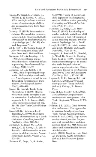 Child and Adolescent Psychiatric Emergencies 359
Fonagy, P., Target, M., Cotrell, D., C. (1991). Timing of mother and
child depression in a longitudinalPhillips. J., & Zarrina, K. (2002).
What works for whom? A critical study of children at risk. Journal of
Consulting and Clinical Psychol-review of treatments for children
and adolescents. New York: Guil- ogy, 59(2), 341–345.
Hammen, C., Burge, D., & Stans-ford Press.
Garmezy, N. (1985). Stress-resistant bury, K. (1990). Relationship of
mother and child variables to childchildren: The search for protective
factors. In J. E. Stevenson (Ed.), Re- outcomes in a high-risk sample: A
causal modeling analysis. Develop-cent research in developmental psy-
chopathology (pp. 213–233). Ox- mental Psychology, 26(1), 24–30.
Haugh, R. (2003). A crisis in adoles-ford: Pergamon Press.
Gil, E. (1991). The healing power of cent psych. Hospitals and Health
Networks, 77(1), 38–41.play: Working with abused chil-
dren. New York: Guilford Press. Henggeler, S., Rowland, M., Randall,
J., Ward, D., Pickrel, S., Cunning-Goodman, S. H., & Brumley, H. E.
(1990). Schizophrenic and de- ham, P., et al. (1999). Home-based
multisystemic therapy as an alterna-pressed mothers: Relational deficits
in parenting. Developmental Psy- tive to the hospitalization of
youths in psychiatric crisis: Clinicalchology, 26(1), 31–39.
Goodman, S. H., & Gotlib, I. H. outcomes. Journal of the American
Academy of Child and Adolescent(1999). Risk for psychopathology
in the children of depressed moth- Psychiatry, 38(11), 1331–1339.
Hepworth, D. K., Rooney, R. H., &ers: A developmental model for un-
derstanding mechanisms of trans- Larsen, J. (2001). Direct social
work practice: Theory and skillsmission. Psychological Review,
106(3), 458–490. (6th ed.). Chicago, IL: Dorsey
Press.Greene, G., Lee, M., Trask, R., &
Rheinscheld, J. (2000). How to Herz, M. I, & Marder, S. R. (2002).
Schizophrenia: Comprehensivework with clients’ strengths in cri-
sis intervention: A solution-focused treatment and management. New
York: Lippincott, Williams & Wil-approach. In A. R. Roberts (Ed.),
Crisis intervention handbook (pp. kins.
Hillman, J. L. (2002). Crisis interven-31–55). New York: Oxford Univer-
sity Press. tion and trauma: New approaches
to evidence-based practice. NewGreenfield, B., Hechtman, L., &
Tremblay, C. (1995). Short-term York: Kluwer Academic/Plenum.
Hinden, B. et al. (2002). Steps towardefficacy of interventions by a youth
crisis team. Canadian Journal of evidence-based practices for par-
ents with mental illness and theirPsychiatry, 40(6), 320–324.
Gutstein, S. E., Rudd, M. D., Gra- families. Rockville, MD: Substance
Abuse and Mental Health Servicesham, J. C., & Rayha, L. L. (1988).
Systemic crisis intervention as a re- Administration.
Hoff, L. (2001). People in crisis: Clini-sponse to adolescent crisis: An out-
come study. Family Process, 27(2), cal and public health perspectives
(5th ed.). San Francisco: Jossey-201–211.
Hammen, C., Burge, D., & Adrian, Bass.
 