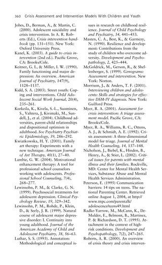 360 Crisis Assessment and Intervention Models With Children and Youth
Jobes, D., Berman, A., & Martin, C. sues in research on childhood resil-
ience. Journal of Child Psychology(2000). Adolescent suicidality and
crisis intervention. In A. R. Rob- and Psychiatry, 34, 441–453.
Masten, C. A., Best, K., & Garmezy,erts (Ed.), Crisis intervention hand-
book (pp. 131–151). New York: N. (1990). Resilience and develop-
ment: Contributions from theOxford University Press.
Kanel, K. (2003). A guide to crisis in- study of children who overcome ad-
versity. Development and Psycho-tervention (2nd ed.). Pacific Grove,
CA: Brooks/Cole. pathology, 2, 425–444.
McGoldrick, M., Gerson, R., & Shel-Keitner, G. I., & Miller, I. W. (1990).
Family functioning and major de- lenberger, S. (1999). Genograms:
Assessment and intervention. Newpression: An overview. American
Journal of Psychiatry, 147(9), York: Norton.
Morrison, J., & Anders, T. F. (2001).1128–1137.
Kidd, S. A. (2003). Street youth: Cop- Interviewing children and adoles-
cents: Skills and strategies for effec-ing and interventions. Child Ado-
lescent Social Work Journal, 20(4), tive DSM-IV diagnosis. New York:
Guilford Press.235–261.
Korkeila, K., Kivela, S.-L., Suominen, Myer, R. A. (2001). Assessment for
crisis intervention: A triage assess-S., Vahtera, J, Kivimaki, M., Sun-
dell, J., et al. (2004). Childhood ad- ment model. Pacific Grove, CA:
Brooks/Cole.versities, parent-child relationships
and dispositional optimism in Myer, R. A., Williams, R. C., Ottens,
A. J., & Schmidt, A. E. (1992). Cri-adulthood. Soc Psychiatry Psychiat-
ric Epidemiology, 39, 286–292. sis assessment: A three-dimensional
model for triage. Journal of MentalKwiatkowska, H. Y. (2001). Family
art therapy: Experiments with a Health Counseling, 14, 137–148.
Nicholson, J., Biebel, K., Hinden, B.,new technique. American Journal
of Art Therapy, 40(1), 27–40. Henry, A., & Stier, L. (2002). Criti-
cal issues for parents with mentalLambie, G. W. (2004). Motivational
enhancement therapy: A tool for illness and their families. Rockville,
MD: Center for Mental Health Ser-professional school counselors
working with adolescents. Profes- vices, Substance Abuse and Mental
Health Services Administration.sional School Counseling, 7(4),
268–277. Peterson, E. (1995) Communication
barriers: 14 tips on teens. The na-Lewinsohn, P. M., & Clarke, G. N.
(1999). Psychosocial treatments for tional Parenting Center. Retrieved
online August 1, 2004, at http://adolescent depression. Clinical Psy-
chology Review, 19, 329–342. www.tnpc.com/parentalk/
adolescence/teens49.htmlLewinsohn, P. M., Rohde, P., Klein,
D., & Seely, J. R. (1999). Natural Radke-Yarrow, M., McCann, K., De-
Mulder, E., Belmont, B., Martinez,course of adolescent major depres-
sive disorder: I. Continuity into P. & Richardson, D. T. (1995). At-
tachment in the context of high-young adulthood. Journal of the
American Academy of Child and risk conditions. Development and
Psychopathology, 7(2), 247–265.Adolescent Psychiatry, 38, 56–63.
Luthar, S. S. (1993). Annotation: Roberts, A. R. (2000). An overview
of crisis theory and crisis interven-Methodological and conceptual is-
 