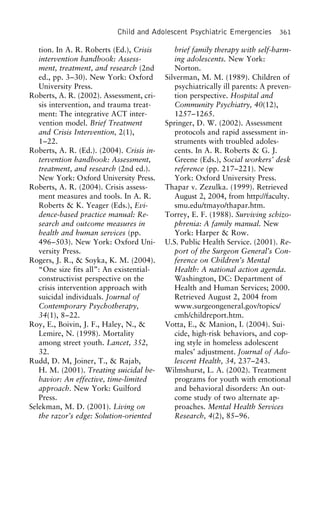 Child and Adolescent Psychiatric Emergencies 361
tion. In A. R. Roberts (Ed.), Crisis brief family therapy with self-harm-
ing adolescents. New York:intervention handbook: Assess-
ment, treatment, and research (2nd Norton.
Silverman, M. M. (1989). Children ofed., pp. 3–30). New York: Oxford
University Press. psychiatrically ill parents: A preven-
tion perspective. Hospital andRoberts, A. R. (2002). Assessment, cri-
sis intervention, and trauma treat- Community Psychiatry, 40(12),
1257–1265.ment: The integrative ACT inter-
vention model. Brief Treatment Springer, D. W. (2002). Assessment
protocols and rapid assessment in-and Crisis Intervention, 2(1),
1–22. struments with troubled adoles-
cents. In A. R. Roberts & G. J.Roberts, A. R. (Ed.). (2004). Crisis in-
tervention handbook: Assessment, Greene (Eds.), Social workers’ desk
reference (pp. 217–221). Newtreatment, and research (2nd ed.).
New York: Oxford University Press. York: Oxford University Press.
Thapar v. Zezulka. (1999). RetrievedRoberts, A. R. (2004). Crisis assess-
ment measures and tools. In A. R. August 2, 2004, from http://faculty.
smu.edu/tmayo/thapar.htm.Roberts & K. Yeager (Eds.), Evi-
dence-based practice manual: Re- Torrey, E. F. (1988). Surviving schizo-
phrenia: A family manual. Newsearch and outcome measures in
health and human services (pp. York: Harper & Row.
U.S. Public Health Service. (2001). Re-496–503). New York: Oxford Uni-
versity Press. port of the Surgeon General’s Con-
ference on Children’s MentalRogers, J. R., & Soyka, K. M. (2004).
“One size fits all”: An existential- Health: A national action agenda.
Washington, DC: Department ofconstructivist perspective on the
crisis intervention approach with Health and Human Services; 2000.
Retrieved August 2, 2004 fromsuicidal individuals. Journal of
Contemporary Psychotherapy, www.surgeongeneral.gov/topics/
cmh/childreport.htm.34(1), 8–22.
Roy, E., Boivin, J. F., Haley, N., & Votta, E., & Manion, I. (2004). Sui-
cide, high-risk behaviors, and cop-Lemire, N. (1998). Mortality
among street youth. Lancet, 352, ing style in homeless adolescent
males’ adjustment. Journal of Ado-32.
Rudd, D. M, Joiner, T., & Rajab, lescent Health, 34, 237–243.
Wilmshurst, L. A. (2002). TreatmentH. M. (2001). Treating suicidal be-
havior: An effective, time-limited programs for youth with emotional
and behavioral disorders: An out-approach. New York: Guilford
Press. come study of two alternate ap-
proaches. Mental Health ServicesSelekman, M. D. (2001). Living on
the razor’s edge: Solution-oriented Research, 4(2), 85–96.
 