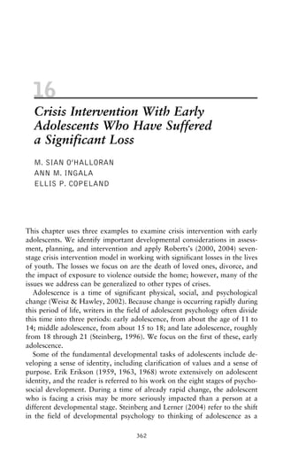 16
Crisis Intervention With Early
Adolescents Who Have Suffered
a Significant Loss
M. SIAN O’HALLORAN
ANN M. INGALA
ELLIS P. COPELAND
This chapter uses three examples to examine crisis intervention with early
adolescents. We identify important developmental considerations in assess-
ment, planning, and intervention and apply Roberts’s (2000, 2004) seven-
stage crisis intervention model in working with significant losses in the lives
of youth. The losses we focus on are the death of loved ones, divorce, and
the impact of exposure to violence outside the home; however, many of the
issues we address can be generalized to other types of crises.
Adolescence is a time of significant physical, social, and psychological
change (Weisz & Hawley, 2002). Because change is occurring rapidly during
this period of life, writers in the field of adolescent psychology often divide
this time into three periods: early adolescence, from about the age of 11 to
14; middle adolescence, from about 15 to 18; and late adolescence, roughly
from 18 through 21 (Steinberg, 1996). We focus on the first of these, early
adolescence.
Some of the fundamental developmental tasks of adolescents include de-
veloping a sense of identity, including clarification of values and a sense of
purpose. Erik Erikson (1959, 1963, 1968) wrote extensively on adolescent
identity, and the reader is referred to his work on the eight stages of psycho-
social development. During a time of already rapid change, the adolescent
who is facing a crisis may be more seriously impacted than a person at a
different developmental stage. Steinberg and Lerner (2004) refer to the shift
in the field of developmental psychology to thinking of adolescence as a
362
 