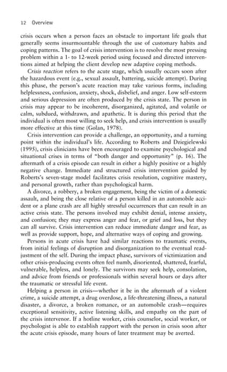 12 Overview
crisis occurs when a person faces an obstacle to important life goals that
generally seems insurmountable through the use of customary habits and
coping patterns. The goal of crisis intervention is to resolve the most pressing
problem within a 1- to 12-week period using focused and directed interven-
tions aimed at helping the client develop new adaptive coping methods.
Crisis reaction refers to the acute stage, which usually occurs soon after
the hazardous event (e.g., sexual assault, battering, suicide attempt). During
this phase, the person’s acute reaction may take various forms, including
helplessness, confusion, anxiety, shock, disbelief, and anger. Low self-esteem
and serious depression are often produced by the crisis state. The person in
crisis may appear to be incoherent, disorganized, agitated, and volatile or
calm, subdued, withdrawn, and apathetic. It is during this period that the
individual is often most willing to seek help, and crisis intervention is usually
more effective at this time (Golan, 1978).
Crisis intervention can provide a challenge, an opportunity, and a turning
point within the individual’s life. According to Roberts and Dziegielewski
(1995), crisis clinicians have been encouraged to examine psychological and
situational crises in terms of “both danger and opportunity” (p. 16). The
aftermath of a crisis episode can result in either a highly positive or a highly
negative change. Immediate and structured crisis intervention guided by
Roberts’s seven-stage model facilitates crisis resolution, cognitive mastery,
and personal growth, rather than psychological harm.
A divorce, a robbery, a broken engagement, being the victim of a domestic
assault, and being the close relative of a person killed in an automobile acci-
dent or a plane crash are all highly stressful occurrences that can result in an
active crisis state. The persons involved may exhibit denial, intense anxiety,
and confusion; they may express anger and fear, or grief and loss, but they
can all survive. Crisis intervention can reduce immediate danger and fear, as
well as provide support, hope, and alternative ways of coping and growing.
Persons in acute crisis have had similar reactions to traumatic events,
from initial feelings of disruption and disorganization to the eventual read-
justment of the self. During the impact phase, survivors of victimization and
other crisis-producing events often feel numb, disoriented, shattered, fearful,
vulnerable, helpless, and lonely. The survivors may seek help, consolation,
and advice from friends or professionals within several hours or days after
the traumatic or stressful life event.
Helping a person in crisis—whether it be in the aftermath of a violent
crime, a suicide attempt, a drug overdose, a life-threatening illness, a natural
disaster, a divorce, a broken romance, or an automobile crash—requires
exceptional sensitivity, active listening skills, and empathy on the part of
the crisis intervenor. If a hotline worker, crisis counselor, social worker, or
psychologist is able to establish rapport with the person in crisis soon after
the acute crisis episode, many hours of later treatment may be averted.
 