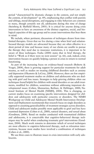 Early Adolescents Who Have Suffered a Significant Loss 363
period “characterized by dramatic changes in the context, and not simply
the content, of development” (p. 49), emphasizing that conflict with parents
and siblings, mood disruptions, and engaging in risky behaviors are common
to many, though certainly not all, adolescents during this time of change
(Steinberg & Sheffield Morris, 2001). It is critical for anyone doing crisis
intervention to have an awareness of the distinct cognitive, social, and bio-
logical capacities of this age group and to create interventions that bear them
in mind.
We include, where pertinent, discussions of techniques drawn from time-
limited therapies. Given that we live during a time when brief and solution-
focused therapy models are advocated because they are often effective in a
short period of time and because many of our clients are unable to pursue
the therapy they need due to insurance restrictions, it is important to be
aware of these techniques. Fosha (2004) states that in brief therapy, the
belief is “Work as if there were no next session” (p. 66), and, indeed, crisis
intervention focuses on quickly helping a person in crisis to return to normal
functioning.
As part of the increasing focus on evidence-based research (Roberts &
Yeager, 2004), there is growing support for particular treatments for adult
trauma, as well as studies on treating childhood disorders such as anxiety
and depression (Okamoto & LeCroy, 2004). However, there are few empiri-
cally supported treatment studies on children and adolescents who are deal-
ing with grief and loss issues. Strategies to help grieving children often use
techniques found helpful for children with mood disorders or use adult treat-
ments, modified for children, sometimes without addressing important de-
velopmental issues (Cohen, Mannarino, Berliner, & Deblinger, 2000; Na-
tional Institute of Mental Health [NIMH], 2004). This is changing, as
current studies focus on examining specific interventions designed for chil-
dren and adolescents with particular concerns or disorders. The NIMH
Workgroup on Child and Adolescent Mental Health Intervention Develop-
ment and Deployment recommends that research focus on single disorders as
opposed to assuming generalizability of treatment strategies across disorders.
Child and adolescent studies possibly most applicable to grief and loss have
examined depression (Cohen et al., 2000), natural disasters, and sexual abuse
(Goodman, 2004). Based on studies conducted with traumatized children
and adolescents, it is conceivable that cognitive-behavioral therapy tech-
niques may be useful when conducting traumatic grief interventions (Good-
man, 2004). Much work remains to determine which of several techniques
are most effective in cognitive-behavioral therapy, such as relaxation inter-
ventions, because most studies have involved a combination of techniques
(Cohen et al., 2000).
We use three cases to illustrate issues in crisis intervention with early ado-
lescents.
 