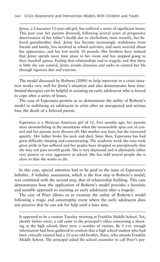 364 Crisis Assessment and Intervention Models With Children and Youth
Jenny, a Caucasian 13-year-old girl, has suffered a series of significant losses.
This past year her parents divorced, following several years of progressive
deterioration of her father’s health due to alcoholism; most recently, her be-
loved grandmother died. Jenny has become increasingly withdrawn from
friends and family, less involved in school activities, and more worried about
her appearance, and has lost nearly 10 pounds. Her brothers have noticed
that Jenny spends more time alone in her room and has stopped going to
their baseball games. Feeling that relationships end in tragedy and that there
is little she can control, Jenny avoids closeness and seeks to control her life
through rigorous diet and exercise.
The model discussed by Roberts (2000) to help intervene in a crisis situa-
tion works very well for Jenny’s situation and also demonstrates how time-
limited therapies can be helpful in assisting an early adolescent who is forced
to cope after a series of losses.
The case of Esperanza permits us to demonstrate the utility of Roberts’s
model in stabilizing an adolescent in crisis after an unexpected and serious
loss, the death of a beloved parent.
Esperanza is a Mexican American girl of 12. Five months ago, her parents
were snowmobiling in the mountains when the snowmobile spun out of con-
trol and her parents were thrown off. Her mother was hurt, but she recovered
quickly. Her father broke his neck and died. Since then, Esperanza has had
great difficulty sleeping and concentrating. The academic work she once took
great pride in has suffered and her grades have dropped so precipitously that
she may not pass seventh grade. She is very depressed and is alternately either
very passive or very aggressive at school. She has told several people she is
close to that she wants to die.
In this case, special attention had to be paid to the issue of Esperanza’s
lethality. A lethality assessment, which is the first step in Roberts’s model,
was combined with the second step, that of relationship building. This case
demonstrates how the application of Roberts’s model provides a heuristic
and sensible approach to assisting an early adolescent after a tragedy.
The case of Peter allows us to examine the utility of Roberts’s model
following a tragic and catastrophic event where the early adolescent does
not perceive that he can ask for help until a later date.
It appeared to be a routine Tuesday morning at Franklin Middle School. Yet,
shortly before noon, a call came to the principal’s office concerning a shoot-
ing at the high school; there were a number of victims. By 1 P.M. enough
information had been gathered to confirm that a high school student who had
been critically injured had a 12-year-old brother, Peter, who attends Franklin
Middle School. The principal asked the school counselor to call Peter’s par-
 