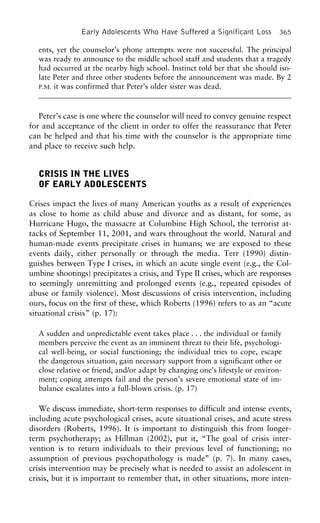 Early Adolescents Who Have Suffered a Significant Loss 365
ents, yet the counselor’s phone attempts were not successful. The principal
was ready to announce to the middle school staff and students that a tragedy
had occurred at the nearby high school. Instinct told her that she should iso-
late Peter and three other students before the announcement was made. By 2
P.M. it was confirmed that Peter’s older sister was dead.
Peter’s case is one where the counselor will need to convey genuine respect
for and acceptance of the client in order to offer the reassurance that Peter
can be helped and that his time with the counselor is the appropriate time
and place to receive such help.
CRISIS IN THE LIVES
OF EARLY ADOLESCENTS
Crises impact the lives of many American youths as a result of experiences
as close to home as child abuse and divorce and as distant, for some, as
Hurricane Hugo, the massacre at Columbine High School, the terrorist at-
tacks of September 11, 2001, and wars throughout the world. Natural and
human-made events precipitate crises in humans; we are exposed to these
events daily, either personally or through the media. Terr (1990) distin-
guishes between Type I crises, in which an acute single event (e.g., the Col-
umbine shootings) precipitates a crisis, and Type II crises, which are responses
to seemingly unremitting and prolonged events (e.g., repeated episodes of
abuse or family violence). Most discussions of crisis intervention, including
ours, focus on the first of these, which Roberts (1996) refers to as an “acute
situational crisis” (p. 17):
A sudden and unpredictable event takes place . . . the individual or family
members perceive the event as an imminent threat to their life, psychologi-
cal well-being, or social functioning; the individual tries to cope, escape
the dangerous situation, gain necessary support from a significant other or
close relative or friend, and/or adapt by changing one’s lifestyle or environ-
ment; coping attempts fail and the person’s severe emotional state of im-
balance escalates into a full-blown crisis. (p. 17)
We discuss immediate, short-term responses to difficult and intense events,
including acute psychological crises, acute situational crises, and acute stress
disorders (Roberts, 1996). It is important to distinguish this from longer-
term psychotherapy; as Hillman (2002), put it, “The goal of crisis inter-
vention is to return individuals to their previous level of functioning; no
assumption of previous psychopathology is made” (p. 7). In many cases,
crisis intervention may be precisely what is needed to assist an adolescent in
crisis, but it is important to remember that, in other situations, more inten-
 