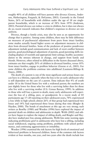 Early Adolescents Who Have Suffered a Significant Loss 367
roughly 40% of all children will have parents who divorce (Greene, Ander-
son, Hetherington, Forgatch, & DeGarmo, 2003). Currently in the United
States, 26% of households with children under the age of 18 are single-
parent households, which is an increase of 58% from 1970 (Anderson,
2003). Parental divorce can induce a crisis in children, but it does not always
do so; recent research indicates that children’s responses to divorce are not
uniform.
Divorce, though a family crisis, may also be seen as an opportunity for
change that is positive. Among some children, there may be little difference
on measures of psychosocial adjustment from peers from intact families;
some studies actually found higher scores on adjustment measures in chil-
dren from divorced families. Some of the predictors of positive postdivorce
adjustment include good communication and lack of overt conflict between
parents, good psychological adjustment of parents, good parenting skills (in-
cluding displays of warmth and appropriate limit setting), healthy accommo-
dation to the stresses inherent in change, and support from family and
friends. However, often related to difficulties in the factors discussed above,
estimates are that roughly 20% of children in divorced families, versus 10%
from intact families, engage in problem behavior (Greene et al., 2003). For
some children the problems continue into adulthood (Laumann-Billings &
Emery, 2000).
The death of a parent is one of the most significant and serious losses one
can have in a lifetime, especially when the loss is for an early adolescent who
is still dependent on the care of a parent. Data indicate that 4% of youth
under 18 in the United States live with a widowed parent; the numbers are
just slightly lower for those who live with a surviving father than for those
who live with a surviving mother (U.S. Census Bureau, 1999). In addition
to those who will lose a parent to death, many early adolescents will experi-
ence the loss of a sibling, peer, or grandparent. In a recent study of 85
participants age 17–20 reporting on their adolescent years, 70% experienced
a loss while in high school; almost 26% of that group had experienced two
losses and 14% had experienced three losses during that time (Ringler &
Hayden, 2000). The bonds of attachment at this age are very strong; such
writers as Bowlby (1980) and Worden (1996) have explored the impact of
parental death on children and adolescents in depth. Webb (2002) and oth-
ers have begun to explore the impact of sibling death, and Ringler and Hay-
den have studied peer loss among adolescents. Webb lists some warning signs
indicating problematic grief in adolescents who have lost a sibling, including
social withdrawal, ongoing eating problems, problems with school perfor-
mance, and continuing aggressiveness or irritability.
Worden (1996) examined the risk factors for high levels of emotional and
behavioral problems in bereaved children. Some of the common risk factors
evident at four months, one year, and two years after the death include low
 