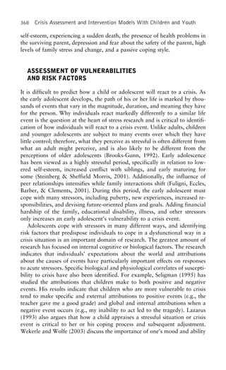 368 Crisis Assessment and Intervention Models With Children and Youth
self-esteem, experiencing a sudden death, the presence of health problems in
the surviving parent, depression and fear about the safety of the parent, high
levels of family stress and change, and a passive coping style.
ASSESSMENT OF VULNERABILITIES
AND RISK FACTORS
It is difficult to predict how a child or adolescent will react to a crisis. As
the early adolescent develops, the path of his or her life is marked by thou-
sands of events that vary in the magnitude, duration, and meaning they have
for the person. Why individuals react markedly differently to a similar life
event is the question at the heart of stress research and is critical to identifi-
cation of how individuals will react to a crisis event. Unlike adults, children
and younger adolescents are subject to many events over which they have
little control; therefore, what they perceive as stressful is often different from
what an adult might perceive, and is also likely to be different from the
perceptions of older adolescents (Brooks-Gunn, 1992). Early adolescence
has been viewed as a highly stressful period, specifically in relation to low-
ered self-esteem, increased conflict with siblings, and early maturing for
some (Steinberg & Sheffield Morris, 2001). Additionally, the influence of
peer relationships intensifies while family interactions shift (Fuligni, Eccles,
Barber, & Clements, 2001). During this period, the early adolescent must
cope with many stressors, including puberty, new experiences, increased re-
sponsibilities, and devising future-oriented plans and goals. Adding financial
hardship of the family, educational disability, illness, and other stressors
only increases an early adolescent’s vulnerability to a crisis event.
Adolescents cope with stressors in many different ways, and identifying
risk factors that predispose individuals to cope in a dysfunctional way in a
crisis situation is an important domain of research. The greatest amount of
research has focused on internal cognitive or biological factors. The research
indicates that individuals’ expectations about the world and attributions
about the causes of events have particularly important effects on responses
to acute stressors. Specific biological and physiological correlates of suscepti-
bility to crisis have also been identified. For example, Seligman (1995) has
studied the attributions that children make to both positive and negative
events. His results indicate that children who are more vulnerable to crisis
tend to make specific and external attributions to positive events (e.g., the
teacher gave me a good grade) and global and internal attributions when a
negative event occurs (e.g., my inability to act led to the tragedy). Lazarus
(1993) also argues that how a child appraises a stressful situation or crisis
event is critical to her or his coping process and subsequent adjustment.
Wekerle and Wolfe (2003) discuss the importance of one’s mood and ability
 