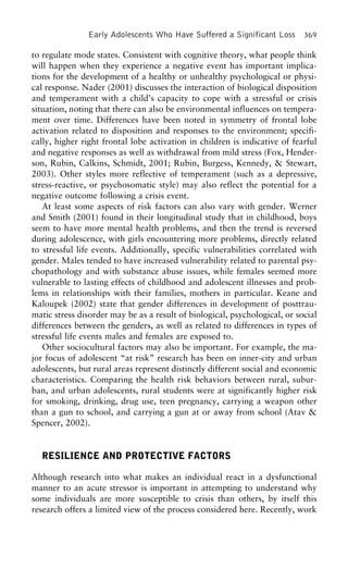 Early Adolescents Who Have Suffered a Significant Loss 369
to regulate mode states. Consistent with cognitive theory, what people think
will happen when they experience a negative event has important implica-
tions for the development of a healthy or unhealthy psychological or physi-
cal response. Nader (2001) discusses the interaction of biological disposition
and temperament with a child’s capacity to cope with a stressful or crisis
situation, noting that there can also be environmental influences on tempera-
ment over time. Differences have been noted in symmetry of frontal lobe
activation related to disposition and responses to the environment; specifi-
cally, higher right frontal lobe activation in children is indicative of fearful
and negative responses as well as withdrawal from mild stress (Fox, Hender-
son, Rubin, Calkins, Schmidt, 2001; Rubin, Burgess, Kennedy, & Stewart,
2003). Other styles more reflective of temperament (such as a depressive,
stress-reactive, or psychosomatic style) may also reflect the potential for a
negative outcome following a crisis event.
At least some aspects of risk factors can also vary with gender. Werner
and Smith (2001) found in their longitudinal study that in childhood, boys
seem to have more mental health problems, and then the trend is reversed
during adolescence, with girls encountering more problems, directly related
to stressful life events. Additionally, specific vulnerabilities correlated with
gender. Males tended to have increased vulnerability related to parental psy-
chopathology and with substance abuse issues, while females seemed more
vulnerable to lasting effects of childhood and adolescent illnesses and prob-
lems in relationships with their families, mothers in particular. Keane and
Kaloupek (2002) state that gender differences in development of posttrau-
matic stress disorder may be as a result of biological, psychological, or social
differences between the genders, as well as related to differences in types of
stressful life events males and females are exposed to.
Other sociocultural factors may also be important. For example, the ma-
jor focus of adolescent “at risk” research has been on inner-city and urban
adolescents, but rural areas represent distinctly different social and economic
characteristics. Comparing the health risk behaviors between rural, subur-
ban, and urban adolescents, rural students were at significantly higher risk
for smoking, drinking, drug use, teen pregnancy, carrying a weapon other
than a gun to school, and carrying a gun at or away from school (Atav &
Spencer, 2002).
RESILIENCE AND PROTECTIVE FACTORS
Although research into what makes an individual react in a dysfunctional
manner to an acute stressor is important in attempting to understand why
some individuals are more susceptible to crisis than others, by itself this
research offers a limited view of the process considered here. Recently, work
 