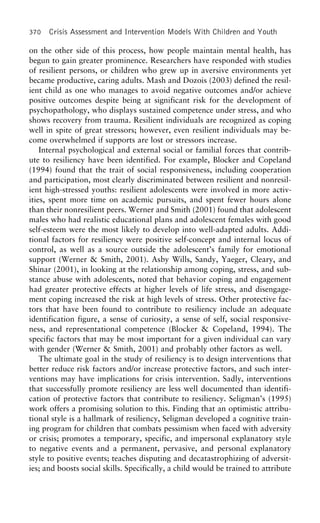 370 Crisis Assessment and Intervention Models With Children and Youth
on the other side of this process, how people maintain mental health, has
begun to gain greater prominence. Researchers have responded with studies
of resilient persons, or children who grew up in aversive environments yet
became productive, caring adults. Mash and Dozois (2003) defined the resil-
ient child as one who manages to avoid negative outcomes and/or achieve
positive outcomes despite being at significant risk for the development of
psychopathology, who displays sustained competence under stress, and who
shows recovery from trauma. Resilient individuals are recognized as coping
well in spite of great stressors; however, even resilient individuals may be-
come overwhelmed if supports are lost or stressors increase.
Internal psychological and external social or familial forces that contrib-
ute to resiliency have been identified. For example, Blocker and Copeland
(1994) found that the trait of social responsiveness, including cooperation
and participation, most clearly discriminated between resilient and nonresil-
ient high-stressed youths: resilient adolescents were involved in more activ-
ities, spent more time on academic pursuits, and spent fewer hours alone
than their nonresilient peers. Werner and Smith (2001) found that adolescent
males who had realistic educational plans and adolescent females with good
self-esteem were the most likely to develop into well-adapted adults. Addi-
tional factors for resiliency were positive self-concept and internal locus of
control, as well as a source outside the adolescent’s family for emotional
support (Werner & Smith, 2001). Asby Wills, Sandy, Yaeger, Cleary, and
Shinar (2001), in looking at the relationship among coping, stress, and sub-
stance abuse with adolescents, noted that behavior coping and engagement
had greater protective effects at higher levels of life stress, and disengage-
ment coping increased the risk at high levels of stress. Other protective fac-
tors that have been found to contribute to resiliency include an adequate
identification figure, a sense of curiosity, a sense of self, social responsive-
ness, and representational competence (Blocker & Copeland, 1994). The
specific factors that may be most important for a given individual can vary
with gender (Werner & Smith, 2001) and probably other factors as well.
The ultimate goal in the study of resiliency is to design interventions that
better reduce risk factors and/or increase protective factors, and such inter-
ventions may have implications for crisis intervention. Sadly, interventions
that successfully promote resiliency are less well documented than identifi-
cation of protective factors that contribute to resiliency. Seligman’s (1995)
work offers a promising solution to this. Finding that an optimistic attribu-
tional style is a hallmark of resiliency, Seligman developed a cognitive train-
ing program for children that combats pessimism when faced with adversity
or crisis; promotes a temporary, specific, and impersonal explanatory style
to negative events and a permanent, pervasive, and personal explanatory
style to positive events; teaches disputing and decatastrophizing of adversit-
ies; and boosts social skills. Specifically, a child would be trained to attribute
 