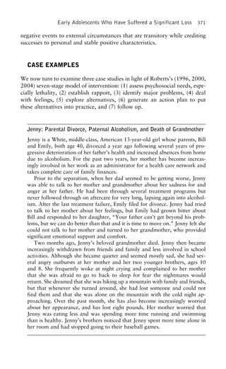 Early Adolescents Who Have Suffered a Significant Loss 371
negative events to external circumstances that are transitory while crediting
successes to personal and stable positive characteristics.
CASE EXAMPLES
We now turn to examine three case studies in light of Roberts’s (1996, 2000,
2004) seven-stage model of intervention: (1) assess psychosocial needs, espe-
cially lethality, (2) establish rapport, (3) identify major problems, (4) deal
with feelings, (5) explore alternatives, (6) generate an action plan to put
these alternatives into practice, and (7) follow up.
Jenny: Parental Divorce, Paternal Alcoholism, and Death of Grandmother
Jenny is a White, middle-class, American 13-year-old girl whose parents, Bill
and Emily, both age 40, divorced a year ago following several years of pro-
gressive deterioration of her father’s health and increased absences from home
due to alcoholism. For the past two years, her mother has become increas-
ingly involved in her work as an administrator for a health care network and
takes complete care of family finances.
Prior to the separation, when her dad seemed to be getting worse, Jenny
was able to talk to her mother and grandmother about her sadness for and
anger at her father. He had been through several treatment programs but
never followed through on aftercare for very long, lapsing again into alcohol-
ism. After the last treatment failure, Emily filed for divorce. Jenny had tried
to talk to her mother about her feelings, but Emily had grown bitter about
Bill and responded to her daughter, “Your father can’t get beyond his prob-
lems, but we can do better than that and it is time to move on.” Jenny felt she
could not talk to her mother and turned to her grandmother, who provided
significant emotional support and comfort.
Two months ago, Jenny’s beloved grandmother died. Jenny then became
increasingly withdrawn from friends and family and less involved in school
activities. Although she became quieter and seemed mostly sad, she had sev-
eral angry outbursts at her mother and her two younger brothers, ages 10
and 8. She frequently woke at night crying and complained to her mother
that she was afraid to go to back to sleep for fear the nightmares would
return. She dreamed that she was hiking up a mountain with family and friends,
but that whenever she turned around, she had lost someone and could not
find them and that she was alone on the mountain with the cold night ap-
proaching. Over the past month, she has also become increasingly worried
about her appearance, and has lost eight pounds. Her mother worried that
Jenny was eating less and was spending more time running and swimming
than is healthy. Jenny’s brothers noticed that Jenny spent more time alone in
her room and had stopped going to their baseball games.
 