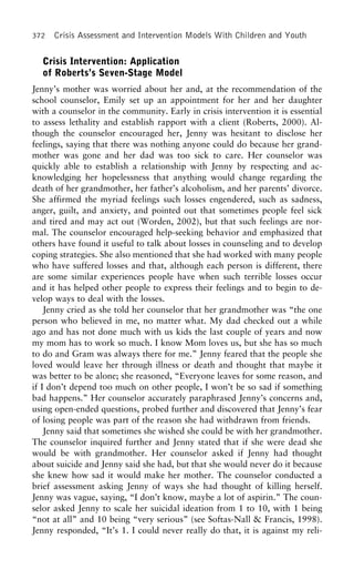 372 Crisis Assessment and Intervention Models With Children and Youth
Crisis Intervention: Application
of Roberts’s Seven-Stage Model
Jenny’s mother was worried about her and, at the recommendation of the
school counselor, Emily set up an appointment for her and her daughter
with a counselor in the community. Early in crisis intervention it is essential
to assess lethality and establish rapport with a client (Roberts, 2000). Al-
though the counselor encouraged her, Jenny was hesitant to disclose her
feelings, saying that there was nothing anyone could do because her grand-
mother was gone and her dad was too sick to care. Her counselor was
quickly able to establish a relationship with Jenny by respecting and ac-
knowledging her hopelessness that anything would change regarding the
death of her grandmother, her father’s alcoholism, and her parents’ divorce.
She affirmed the myriad feelings such losses engendered, such as sadness,
anger, guilt, and anxiety, and pointed out that sometimes people feel sick
and tired and may act out (Worden, 2002), but that such feelings are nor-
mal. The counselor encouraged help-seeking behavior and emphasized that
others have found it useful to talk about losses in counseling and to develop
coping strategies. She also mentioned that she had worked with many people
who have suffered losses and that, although each person is different, there
are some similar experiences people have when such terrible losses occur
and it has helped other people to express their feelings and to begin to de-
velop ways to deal with the losses.
Jenny cried as she told her counselor that her grandmother was “the one
person who believed in me, no matter what. My dad checked out a while
ago and has not done much with us kids the last couple of years and now
my mom has to work so much. I know Mom loves us, but she has so much
to do and Gram was always there for me.” Jenny feared that the people she
loved would leave her through illness or death and thought that maybe it
was better to be alone; she reasoned, “Everyone leaves for some reason, and
if I don’t depend too much on other people, I won’t be so sad if something
bad happens.” Her counselor accurately paraphrased Jenny’s concerns and,
using open-ended questions, probed further and discovered that Jenny’s fear
of losing people was part of the reason she had withdrawn from friends.
Jenny said that sometimes she wished she could be with her grandmother.
The counselor inquired further and Jenny stated that if she were dead she
would be with grandmother. Her counselor asked if Jenny had thought
about suicide and Jenny said she had, but that she would never do it because
she knew how sad it would make her mother. The counselor conducted a
brief assessment asking Jenny of ways she had thought of killing herself.
Jenny was vague, saying, “I don’t know, maybe a lot of aspirin.” The coun-
selor asked Jenny to scale her suicidal ideation from 1 to 10, with 1 being
“not at all” and 10 being “very serious” (see Softas-Nall & Francis, 1998).
Jenny responded, “It’s 1. I could never really do that, it is against my reli-
 