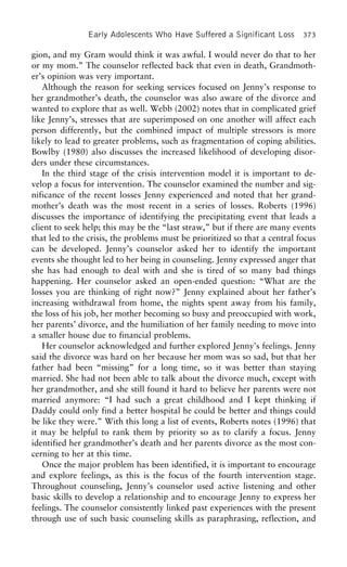 Early Adolescents Who Have Suffered a Significant Loss 373
gion, and my Gram would think it was awful. I would never do that to her
or my mom.” The counselor reflected back that even in death, Grandmoth-
er’s opinion was very important.
Although the reason for seeking services focused on Jenny’s response to
her grandmother’s death, the counselor was also aware of the divorce and
wanted to explore that as well. Webb (2002) notes that in complicated grief
like Jenny’s, stresses that are superimposed on one another will affect each
person differently, but the combined impact of multiple stressors is more
likely to lead to greater problems, such as fragmentation of coping abilities.
Bowlby (1980) also discusses the increased likelihood of developing disor-
ders under these circumstances.
In the third stage of the crisis intervention model it is important to de-
velop a focus for intervention. The counselor examined the number and sig-
nificance of the recent losses Jenny experienced and noted that her grand-
mother’s death was the most recent in a series of losses. Roberts (1996)
discusses the importance of identifying the precipitating event that leads a
client to seek help; this may be the “last straw,” but if there are many events
that led to the crisis, the problems must be prioritized so that a central focus
can be developed. Jenny’s counselor asked her to identify the important
events she thought led to her being in counseling. Jenny expressed anger that
she has had enough to deal with and she is tired of so many bad things
happening. Her counselor asked an open-ended question: “What are the
losses you are thinking of right now?” Jenny explained about her father’s
increasing withdrawal from home, the nights spent away from his family,
the loss of his job, her mother becoming so busy and preoccupied with work,
her parents’ divorce, and the humiliation of her family needing to move into
a smaller house due to financial problems.
Her counselor acknowledged and further explored Jenny’s feelings. Jenny
said the divorce was hard on her because her mom was so sad, but that her
father had been “missing” for a long time, so it was better than staying
married. She had not been able to talk about the divorce much, except with
her grandmother, and she still found it hard to believe her parents were not
married anymore: “I had such a great childhood and I kept thinking if
Daddy could only find a better hospital he could be better and things could
be like they were.” With this long a list of events, Roberts notes (1996) that
it may be helpful to rank them by priority so as to clarify a focus. Jenny
identified her grandmother’s death and her parents divorce as the most con-
cerning to her at this time.
Once the major problem has been identified, it is important to encourage
and explore feelings, as this is the focus of the fourth intervention stage.
Throughout counseling, Jenny’s counselor used active listening and other
basic skills to develop a relationship and to encourage Jenny to express her
feelings. The counselor consistently linked past experiences with the present
through use of such basic counseling skills as paraphrasing, reflection, and
 